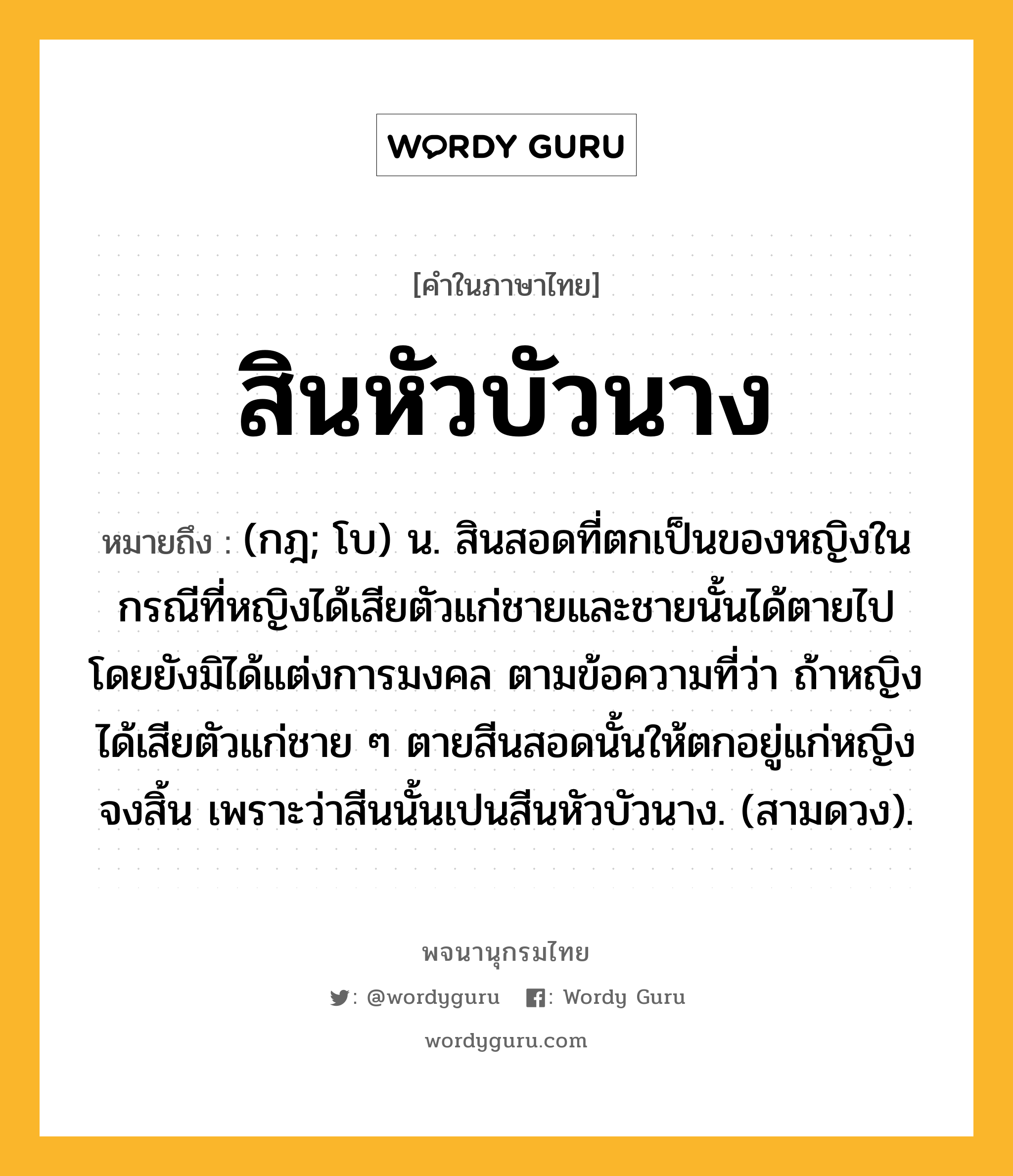 สินหัวบัวนาง หมายถึงอะไร?, คำในภาษาไทย สินหัวบัวนาง หมายถึง (กฎ; โบ) น. สินสอดที่ตกเป็นของหญิงในกรณีที่หญิงได้เสียตัวแก่ชายและชายนั้นได้ตายไปโดยยังมิได้แต่งการมงคล ตามข้อความที่ว่า ถ้าหญิงได้เสียตัวแก่ชาย ๆ ตายสีนสอดนั้นให้ตกอยู่แก่หญิงจงสิ้น เพราะว่าสีนนั้นเปนสีนหัวบัวนาง. (สามดวง).