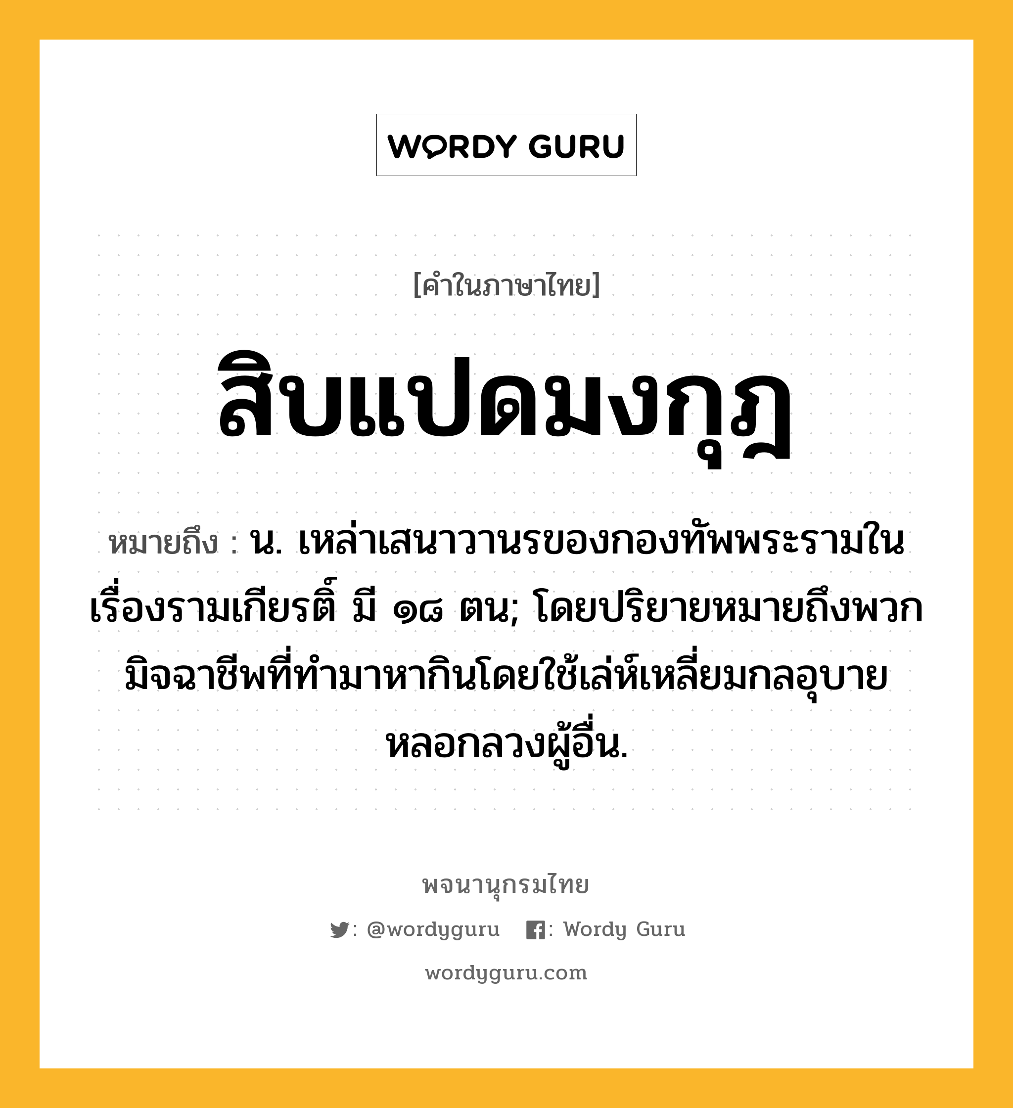 สิบแปดมงกุฎ หมายถึงอะไร?, คำในภาษาไทย สิบแปดมงกุฎ หมายถึง น. เหล่าเสนาวานรของกองทัพพระรามในเรื่องรามเกียรติ์ มี ๑๘ ตน; โดยปริยายหมายถึงพวกมิจฉาชีพที่ทำมาหากินโดยใช้เล่ห์เหลี่ยมกลอุบายหลอกลวงผู้อื่น.