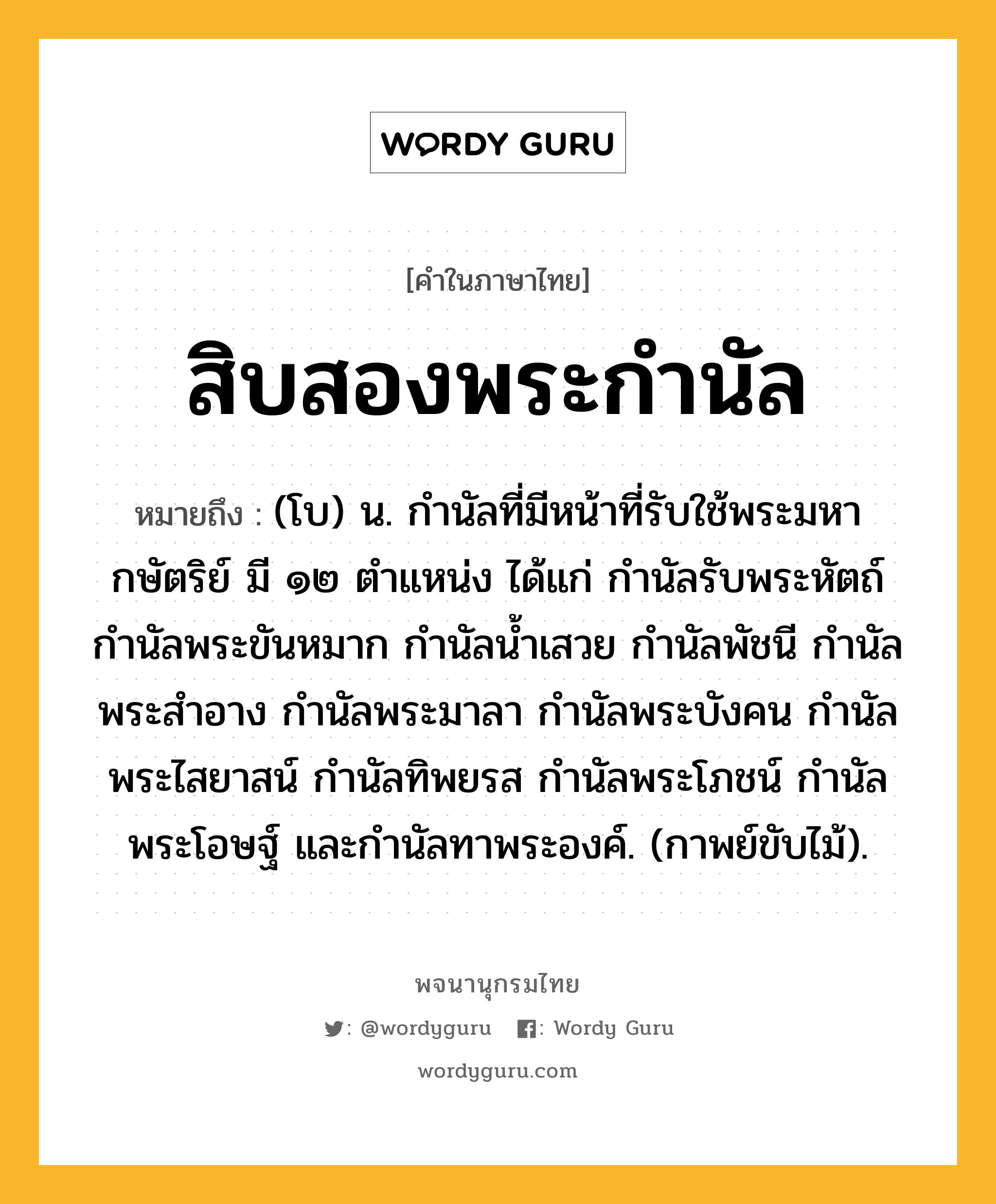 สิบสองพระกำนัล หมายถึงอะไร?, คำในภาษาไทย สิบสองพระกำนัล หมายถึง (โบ) น. กำนัลที่มีหน้าที่รับใช้พระมหากษัตริย์ มี ๑๒ ตำแหน่ง ได้แก่ กำนัลรับพระหัตถ์ กำนัลพระขันหมาก กำนัลน้ำเสวย กำนัลพัชนี กำนัลพระสำอาง กำนัลพระมาลา กำนัลพระบังคน กำนัลพระไสยาสน์ กำนัลทิพยรส กำนัลพระโภชน์ กำนัลพระโอษฐ์ และกำนัลทาพระองค์. (กาพย์ขับไม้).