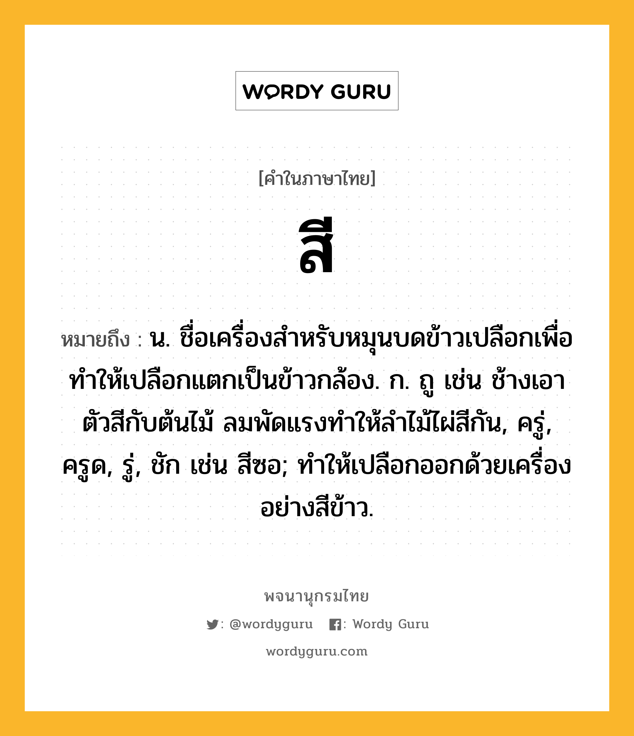 สี หมายถึงอะไร?, คำในภาษาไทย สี หมายถึง น. ชื่อเครื่องสําหรับหมุนบดข้าวเปลือกเพื่อทำให้เปลือกแตกเป็นข้าวกล้อง. ก. ถู เช่น ช้างเอาตัวสีกับต้นไม้ ลมพัดแรงทำให้ลำไม้ไผ่สีกัน, ครู่, ครูด, รู่, ชัก เช่น สีซอ; ทำให้เปลือกออกด้วยเครื่องอย่างสีข้าว.