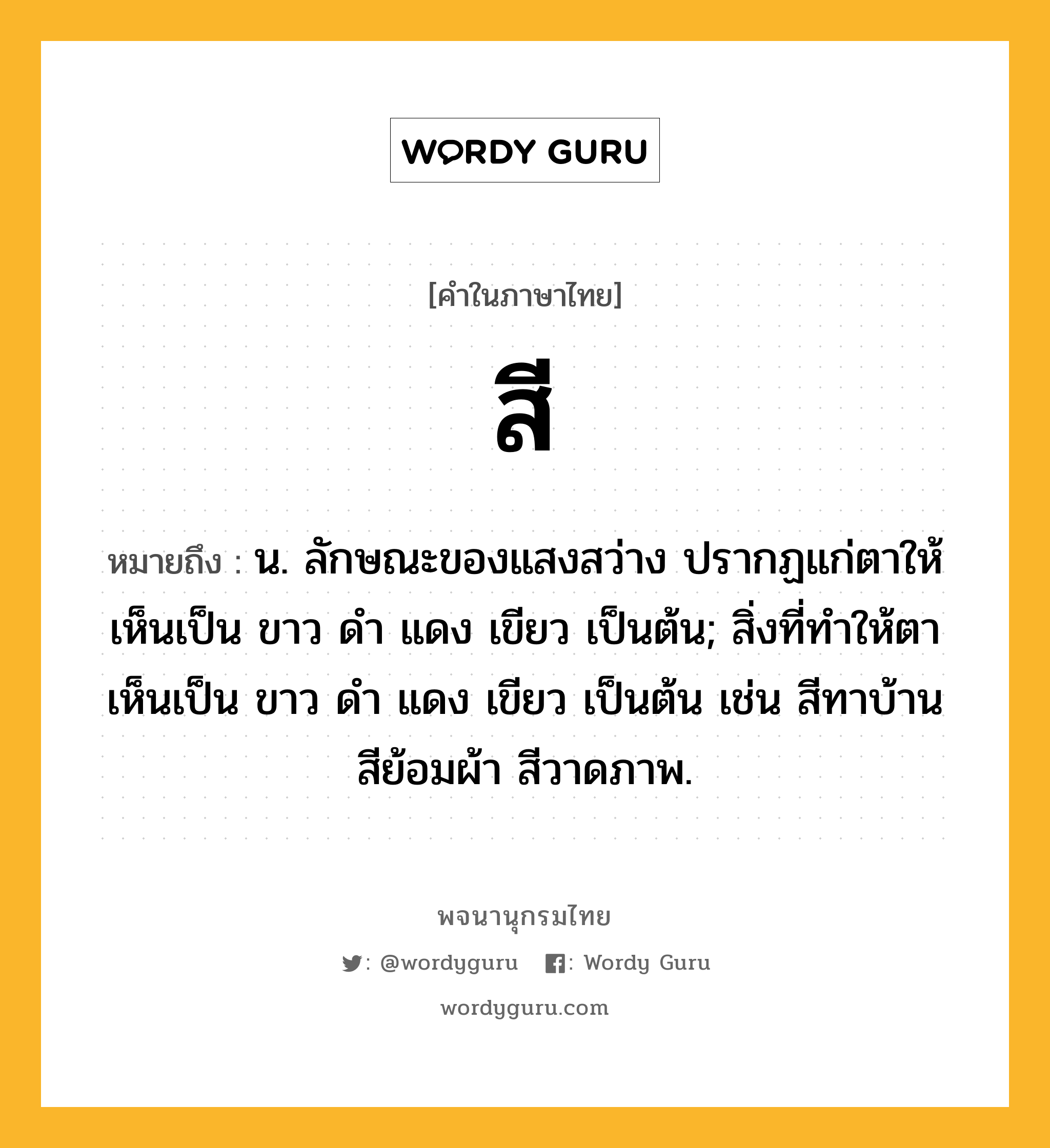 สี หมายถึงอะไร?, คำในภาษาไทย สี หมายถึง น. ลักษณะของแสงสว่าง ปรากฏแก่ตาให้เห็นเป็น ขาว ดํา แดง เขียว เป็นต้น; สิ่งที่ทําให้ตาเห็นเป็น ขาว ดํา แดง เขียว เป็นต้น เช่น สีทาบ้าน สีย้อมผ้า สีวาดภาพ.