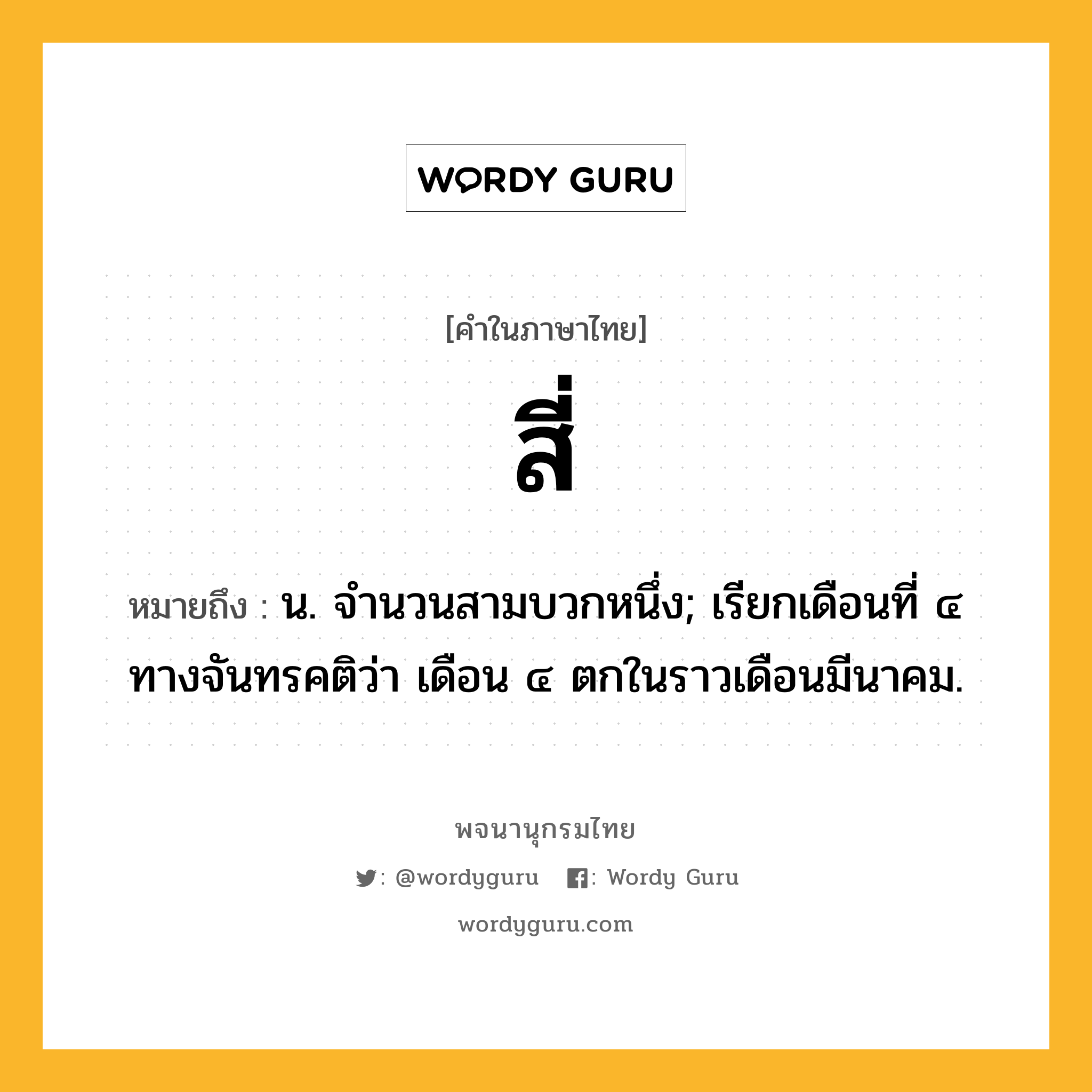 สี่ หมายถึงอะไร?, คำในภาษาไทย สี่ หมายถึง น. จํานวนสามบวกหนึ่ง; เรียกเดือนที่ ๔ ทางจันทรคติว่า เดือน ๔ ตกในราวเดือนมีนาคม.