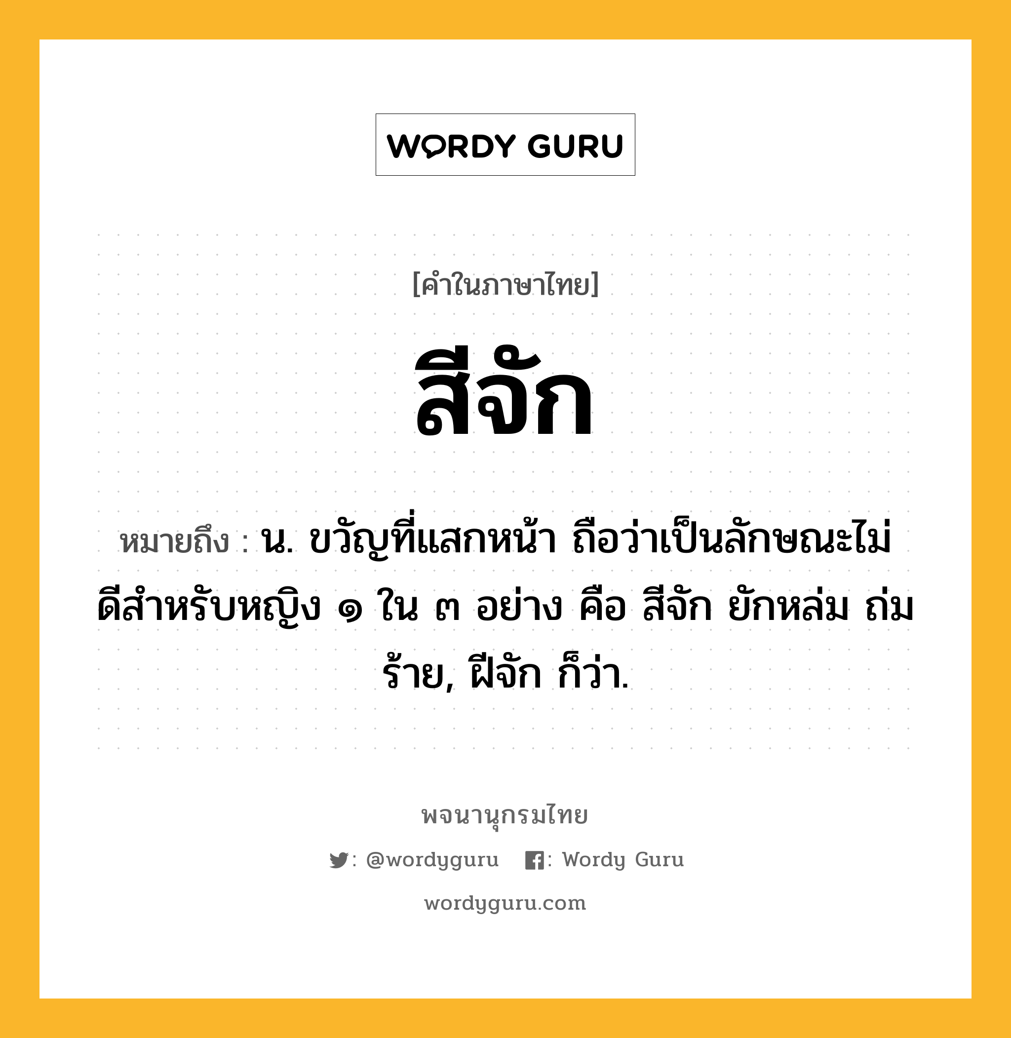 สีจัก หมายถึงอะไร?, คำในภาษาไทย สีจัก หมายถึง น. ขวัญที่แสกหน้า ถือว่าเป็นลักษณะไม่ดีสําหรับหญิง ๑ ใน ๓ อย่าง คือ สีจัก ยักหล่ม ถ่มร้าย, ฝีจัก ก็ว่า.