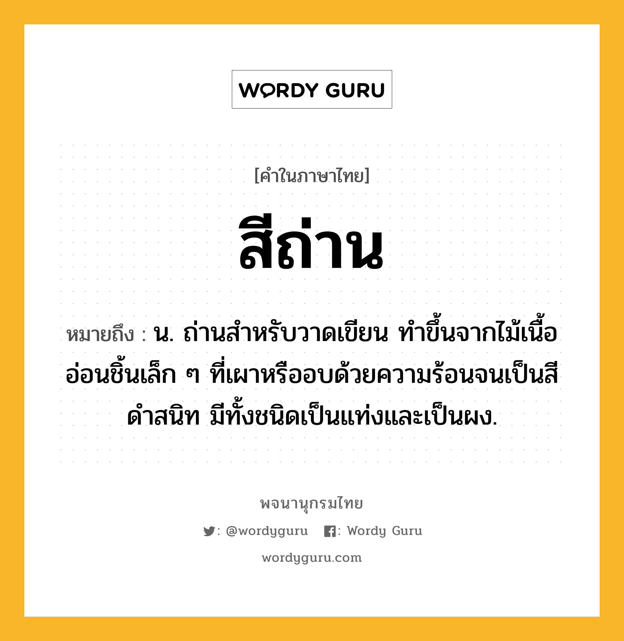 สีถ่าน หมายถึงอะไร?, คำในภาษาไทย สีถ่าน หมายถึง น. ถ่านสำหรับวาดเขียน ทำขึ้นจากไม้เนื้ออ่อนชิ้นเล็ก ๆ ที่เผาหรืออบด้วยความร้อนจนเป็นสีดำสนิท มีทั้งชนิดเป็นแท่งและเป็นผง.