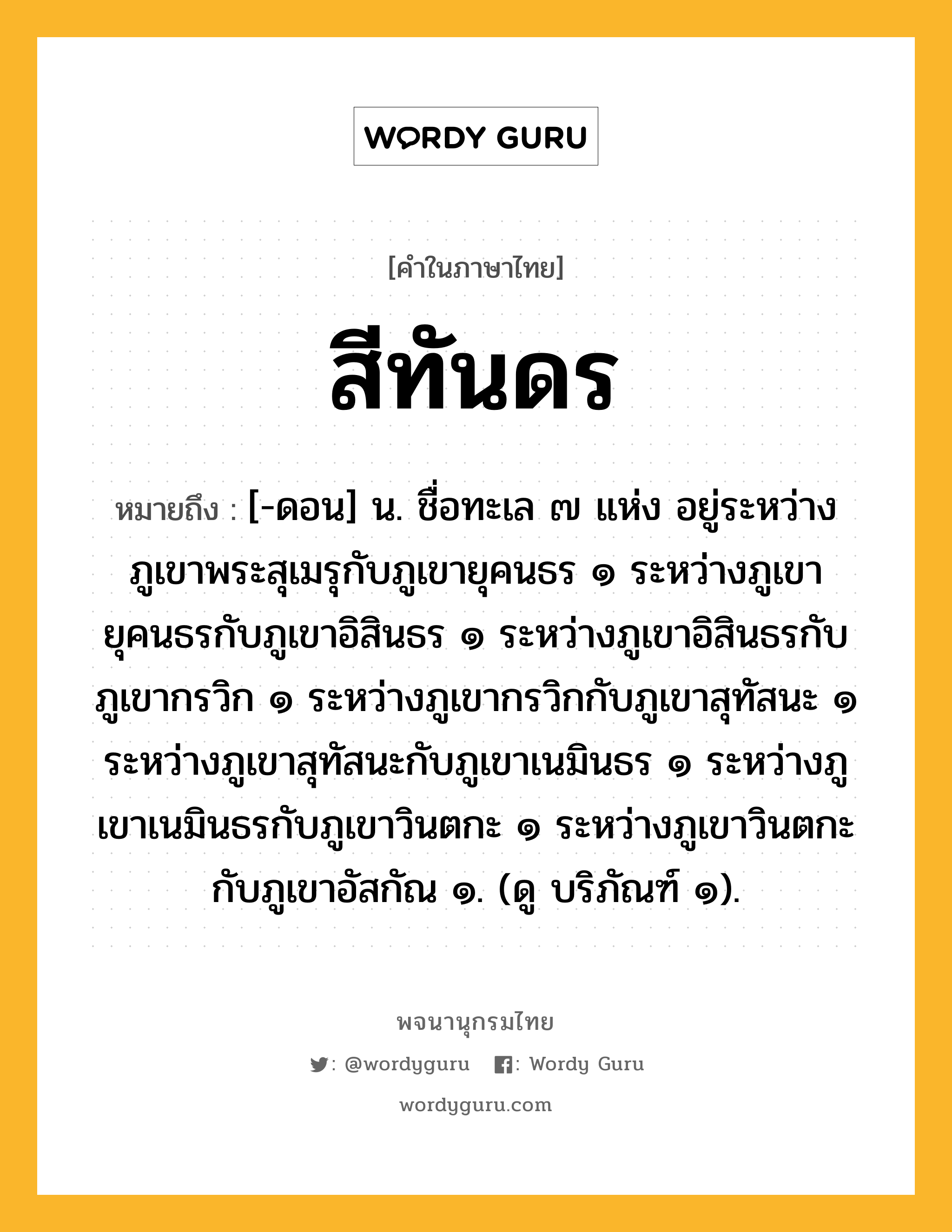 สีทันดร หมายถึงอะไร?, คำในภาษาไทย สีทันดร หมายถึง [-ดอน] น. ชื่อทะเล ๗ แห่ง อยู่ระหว่างภูเขาพระสุเมรุกับภูเขายุคนธร ๑ ระหว่างภูเขายุคนธรกับภูเขาอิสินธร ๑ ระหว่างภูเขาอิสินธรกับภูเขากรวิก ๑ ระหว่างภูเขากรวิกกับภูเขาสุทัสนะ ๑ ระหว่างภูเขาสุทัสนะกับภูเขาเนมินธร ๑ ระหว่างภูเขาเนมินธรกับภูเขาวินตกะ ๑ ระหว่างภูเขาวินตกะกับภูเขาอัสกัณ ๑. (ดู บริภัณฑ์ ๑).