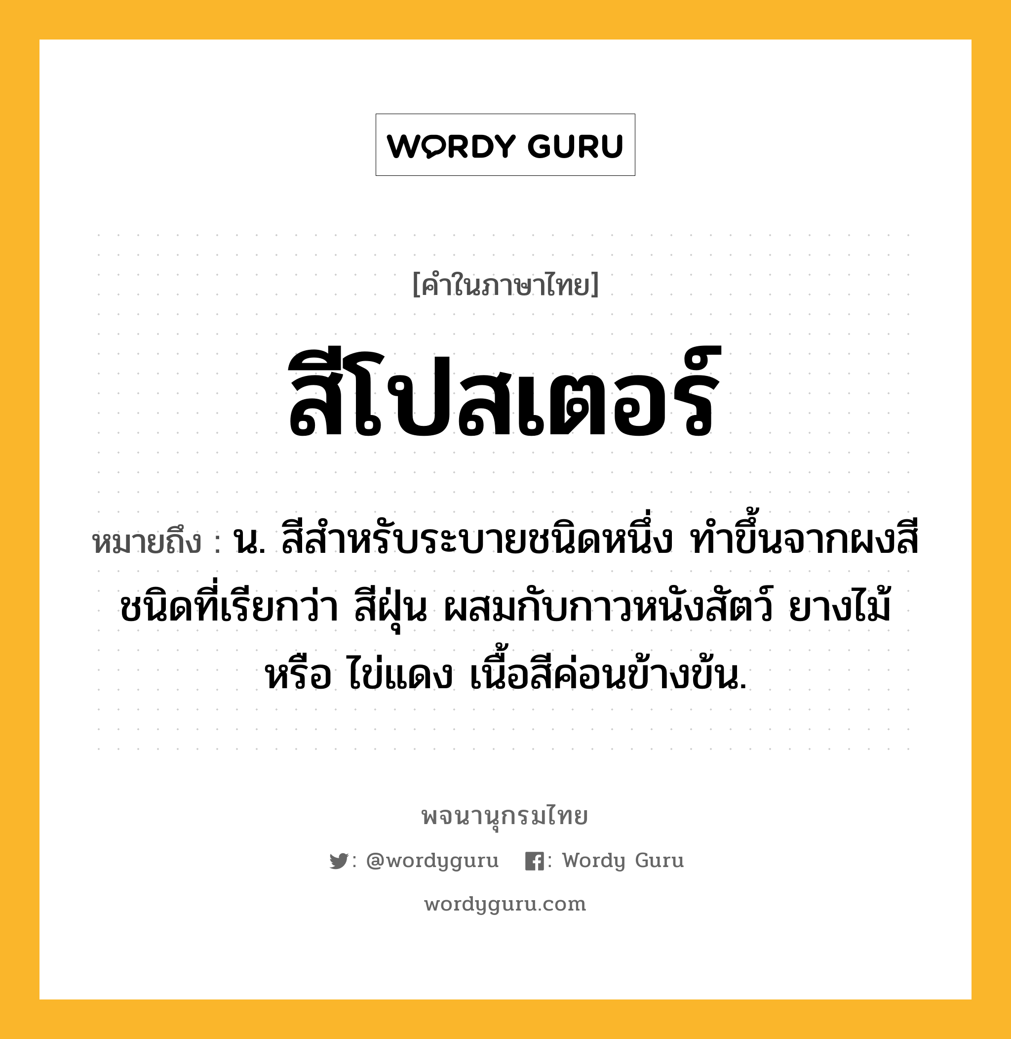 สีโปสเตอร์ หมายถึงอะไร?, คำในภาษาไทย สีโปสเตอร์ หมายถึง น. สีสำหรับระบายชนิดหนึ่ง ทำขึ้นจากผงสีชนิดที่เรียกว่า สีฝุ่น ผสมกับกาวหนังสัตว์ ยางไม้ หรือ ไข่แดง เนื้อสีค่อนข้างข้น.