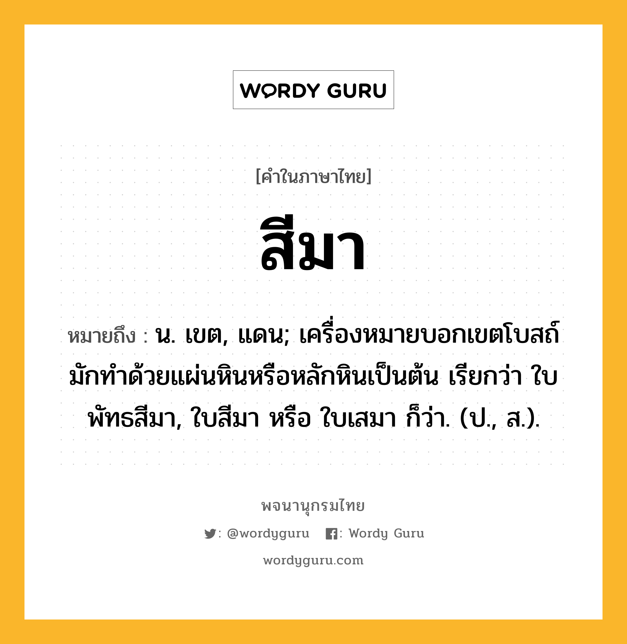 สีมา ความหมาย หมายถึงอะไร?, คำในภาษาไทย สีมา หมายถึง น. เขต, แดน; เครื่องหมายบอกเขตโบสถ์ มักทําด้วยแผ่นหินหรือหลักหินเป็นต้น เรียกว่า ใบพัทธสีมา, ใบสีมา หรือ ใบเสมา ก็ว่า. (ป., ส.).