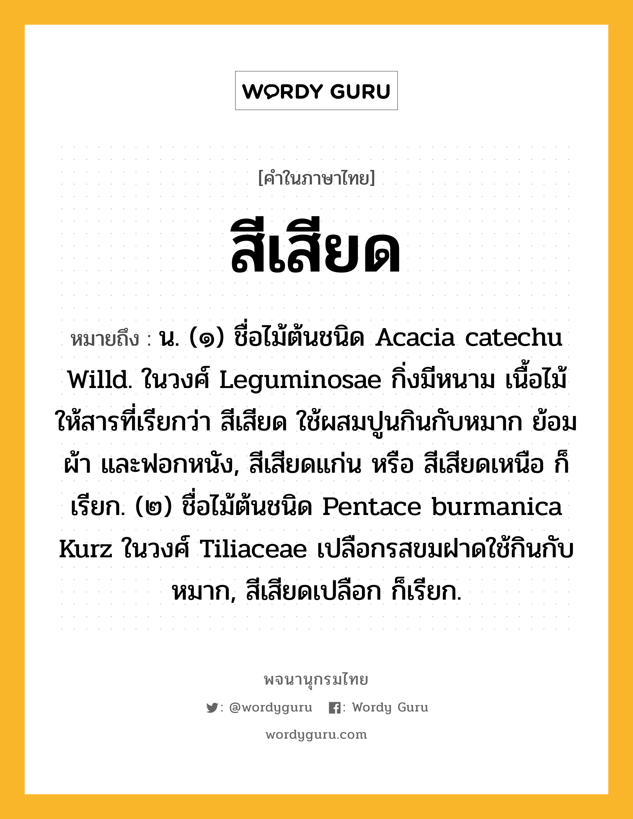 สีเสียด หมายถึงอะไร?, คำในภาษาไทย สีเสียด หมายถึง น. (๑) ชื่อไม้ต้นชนิด Acacia catechu Willd. ในวงศ์ Leguminosae กิ่งมีหนาม เนื้อไม้ให้สารที่เรียกว่า สีเสียด ใช้ผสมปูนกินกับหมาก ย้อมผ้า และฟอกหนัง, สีเสียดแก่น หรือ สีเสียดเหนือ ก็เรียก. (๒) ชื่อไม้ต้นชนิด Pentace burmanica Kurz ในวงศ์ Tiliaceae เปลือกรสขมฝาดใช้กินกับหมาก, สีเสียดเปลือก ก็เรียก.