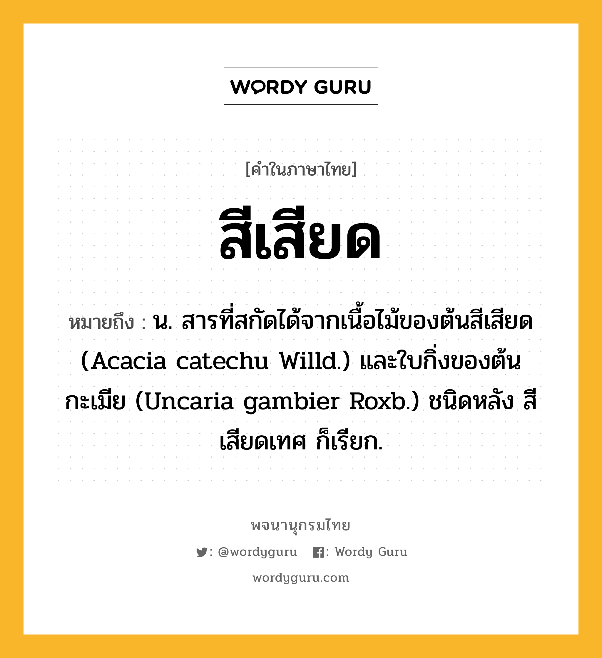 สีเสียด หมายถึงอะไร?, คำในภาษาไทย สีเสียด หมายถึง น. สารที่สกัดได้จากเนื้อไม้ของต้นสีเสียด (Acacia catechu Willd.) และใบกิ่งของต้นกะเมีย (Uncaria gambier Roxb.) ชนิดหลัง สีเสียดเทศ ก็เรียก.