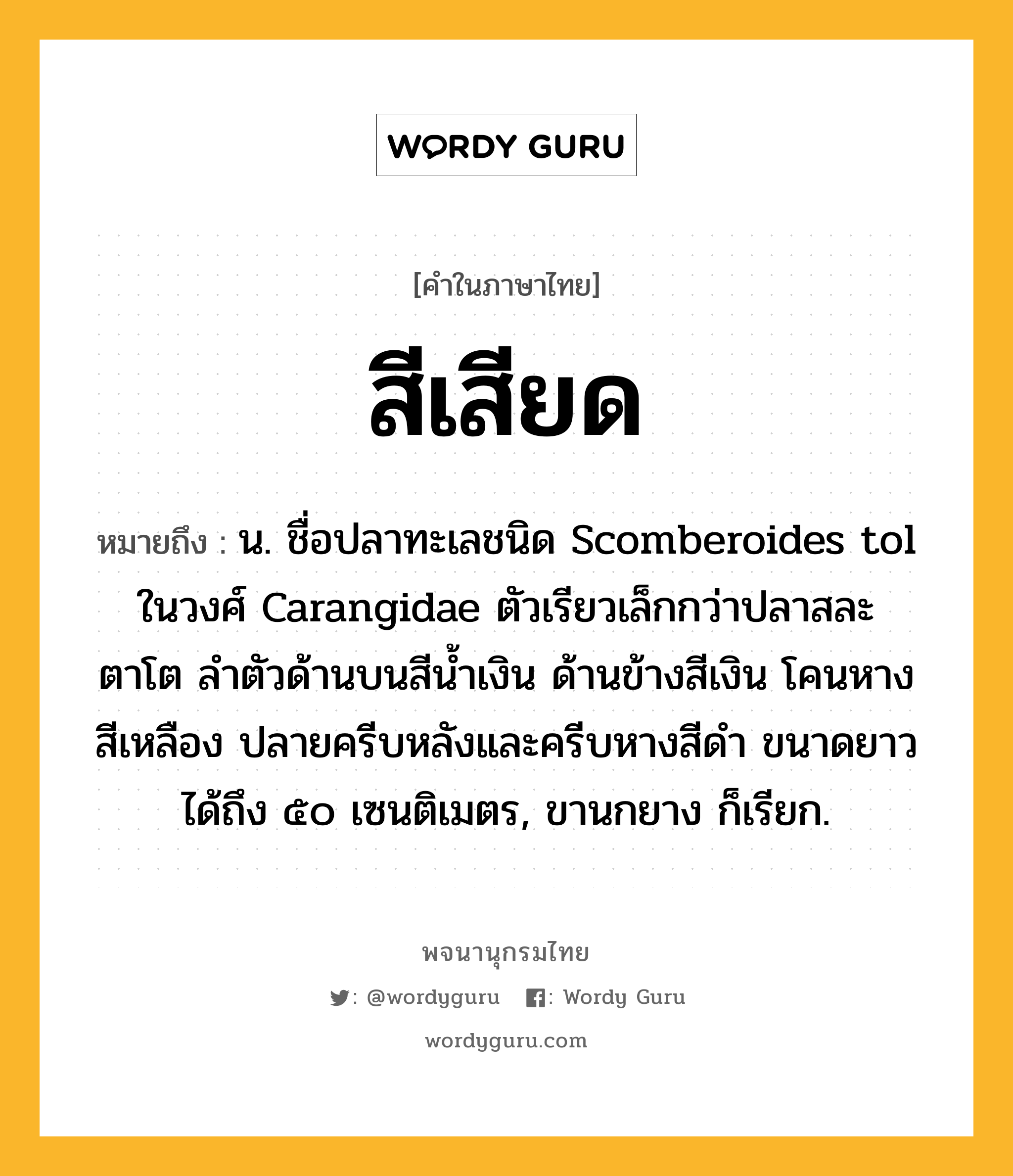 สีเสียด หมายถึงอะไร?, คำในภาษาไทย สีเสียด หมายถึง น. ชื่อปลาทะเลชนิด Scomberoides tol ในวงศ์ Carangidae ตัวเรียวเล็กกว่าปลาสละ ตาโต ลําตัวด้านบนสีนํ้าเงิน ด้านข้างสีเงิน โคนหางสีเหลือง ปลายครีบหลังและครีบหางสีดํา ขนาดยาวได้ถึง ๕๐ เซนติเมตร, ขานกยาง ก็เรียก.