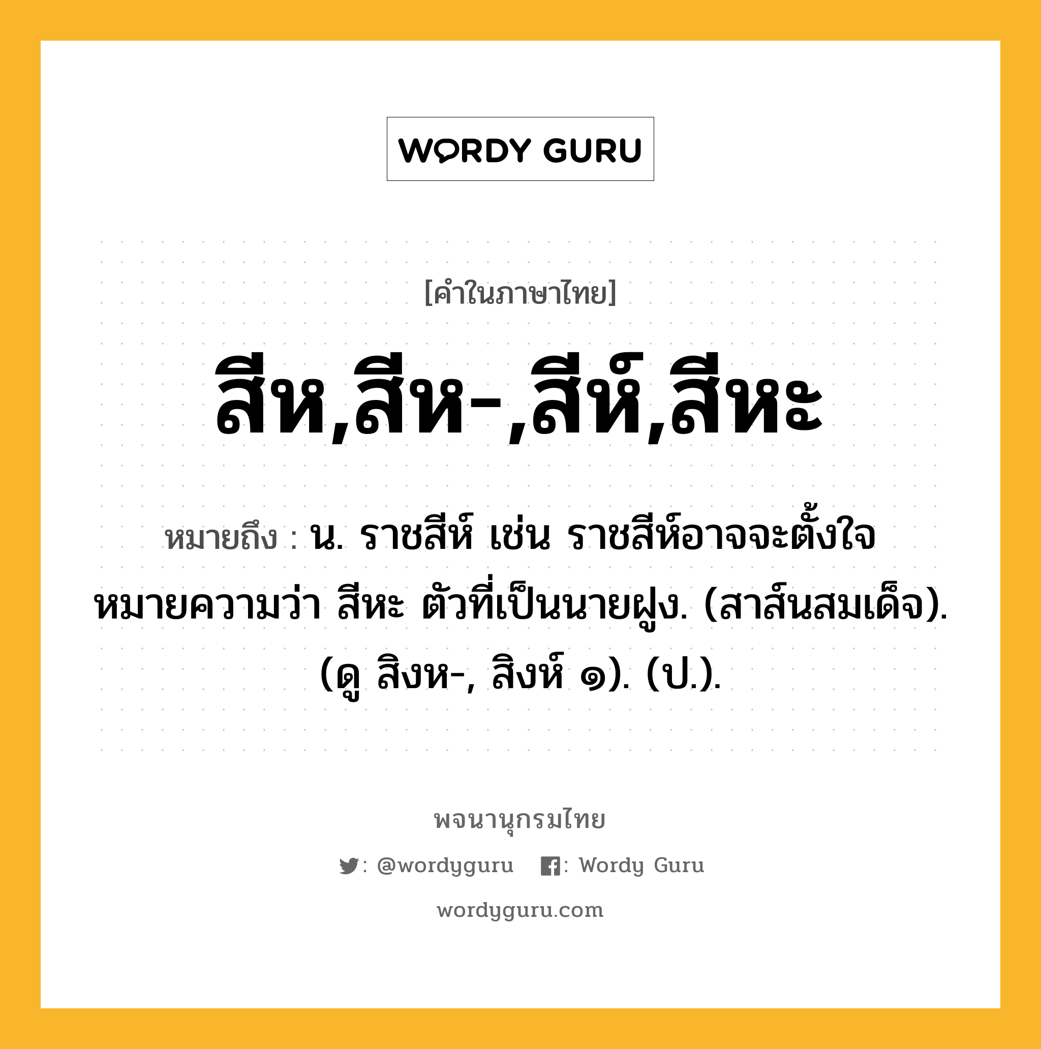 สีห,สีห-,สีห์,สีหะ หมายถึงอะไร?, คำในภาษาไทย สีห,สีห-,สีห์,สีหะ หมายถึง น. ราชสีห์ เช่น ราชสีห์อาจจะตั้งใจหมายความว่า สีหะ ตัวที่เป็นนายฝูง. (สาส์นสมเด็จ). (ดู สิงห-, สิงห์ ๑). (ป.).