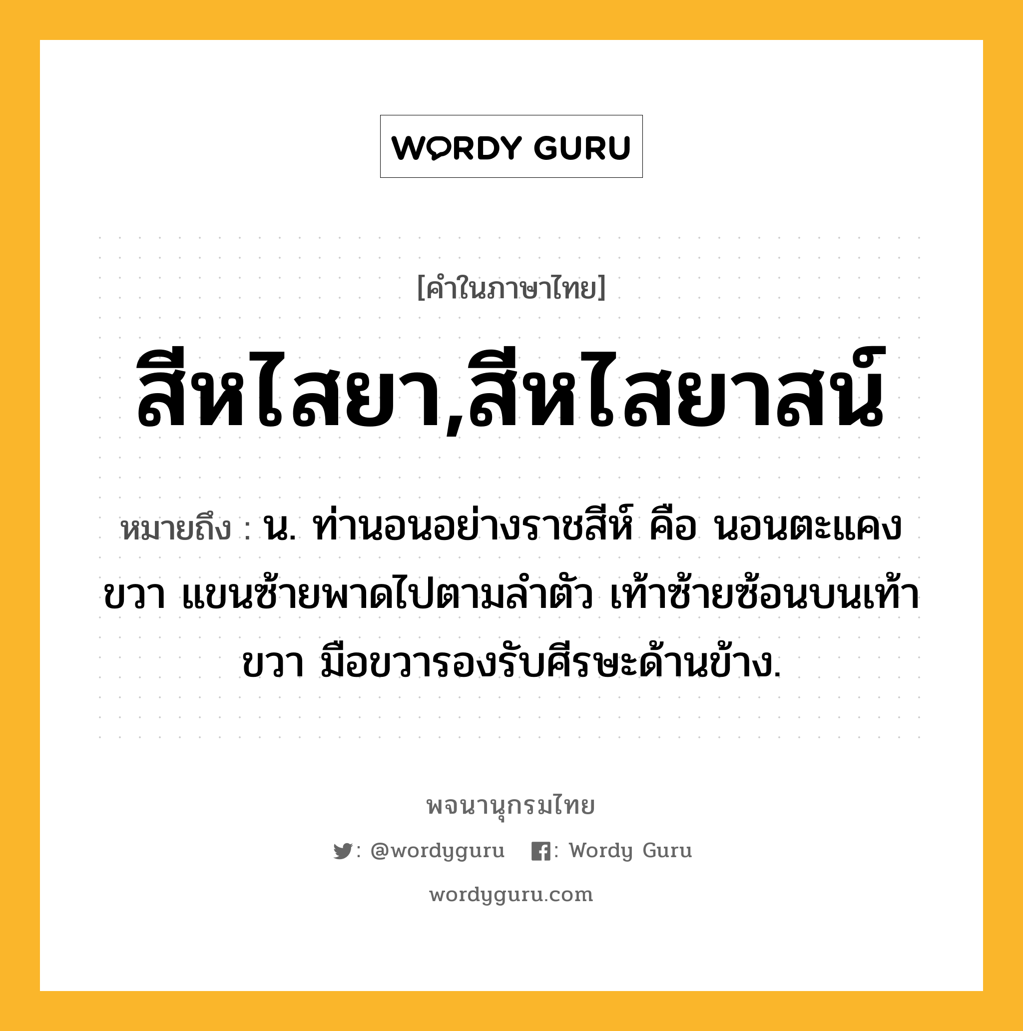 สีหไสยา,สีหไสยาสน์ หมายถึงอะไร?, คำในภาษาไทย สีหไสยา,สีหไสยาสน์ หมายถึง น. ท่านอนอย่างราชสีห์ คือ นอนตะแคงขวา แขนซ้ายพาดไปตามลำตัว เท้าซ้ายซ้อนบนเท้าขวา มือขวารองรับศีรษะด้านข้าง.