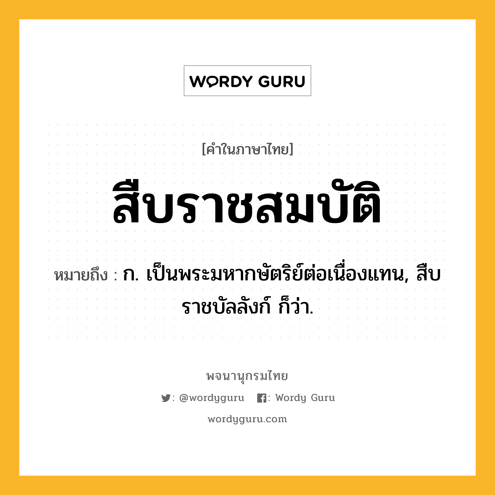 สืบราชสมบัติ หมายถึงอะไร?, คำในภาษาไทย สืบราชสมบัติ หมายถึง ก. เป็นพระมหากษัตริย์ต่อเนื่องแทน, สืบราชบัลลังก์ ก็ว่า.