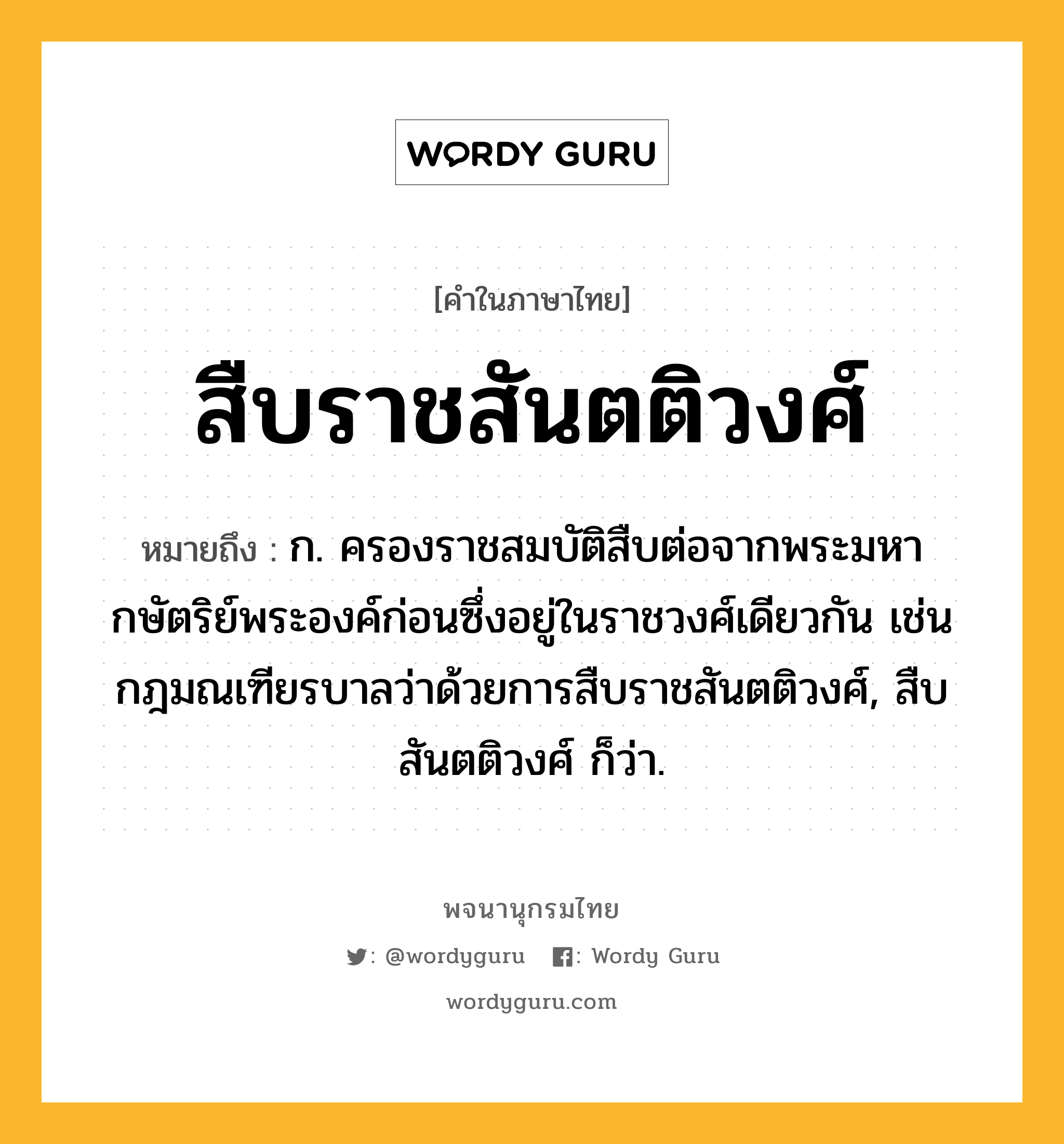 สืบราชสันตติวงศ์ หมายถึงอะไร?, คำในภาษาไทย สืบราชสันตติวงศ์ หมายถึง ก. ครองราชสมบัติสืบต่อจากพระมหากษัตริย์พระองค์ก่อนซึ่งอยู่ในราชวงศ์เดียวกัน เช่น กฎมณเฑียรบาลว่าด้วยการสืบราชสันตติวงศ์, สืบสันตติวงศ์ ก็ว่า.