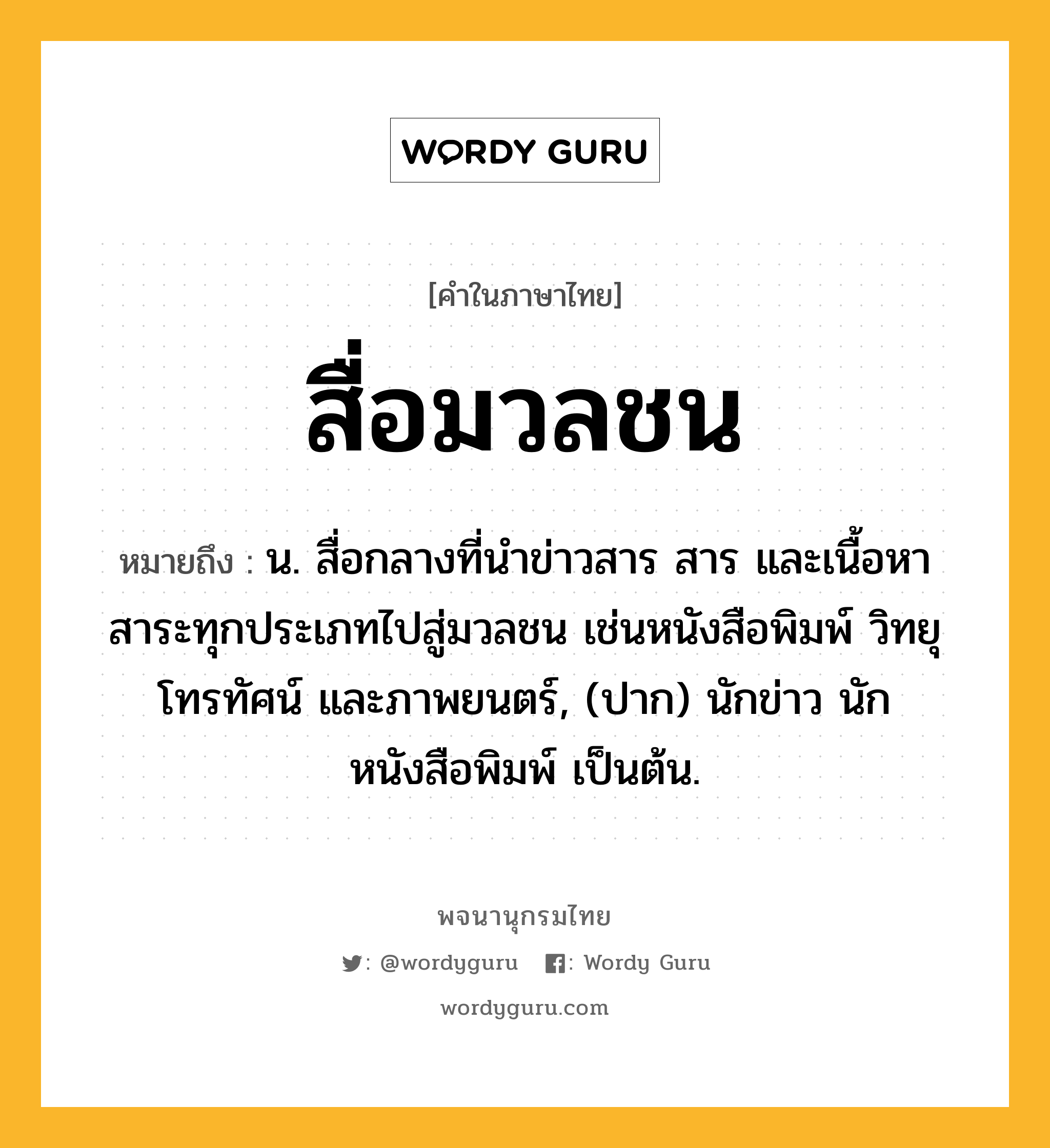 สื่อมวลชน หมายถึงอะไร?, คำในภาษาไทย สื่อมวลชน หมายถึง น. สื่อกลางที่นำข่าวสาร สาร และเนื้อหาสาระทุกประเภทไปสู่มวลชน เช่นหนังสือพิมพ์ วิทยุ โทรทัศน์ และภาพยนตร์, (ปาก) นักข่าว นักหนังสือพิมพ์ เป็นต้น.