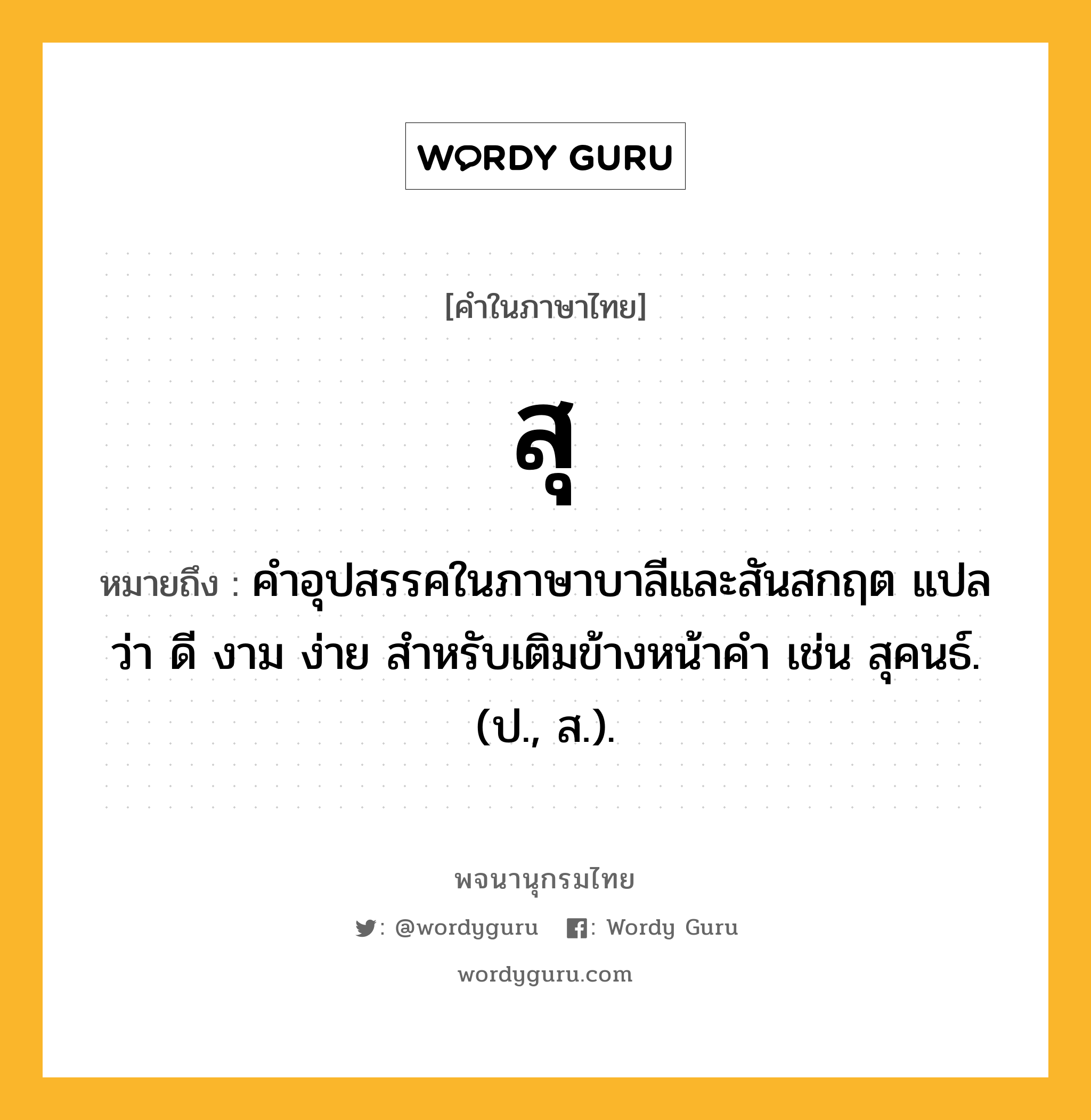 สุ หมายถึงอะไร?, คำในภาษาไทย สุ หมายถึง คําอุปสรรคในภาษาบาลีและสันสกฤต แปลว่า ดี งาม ง่าย สําหรับเติมข้างหน้าคํา เช่น สุคนธ์. (ป., ส.).