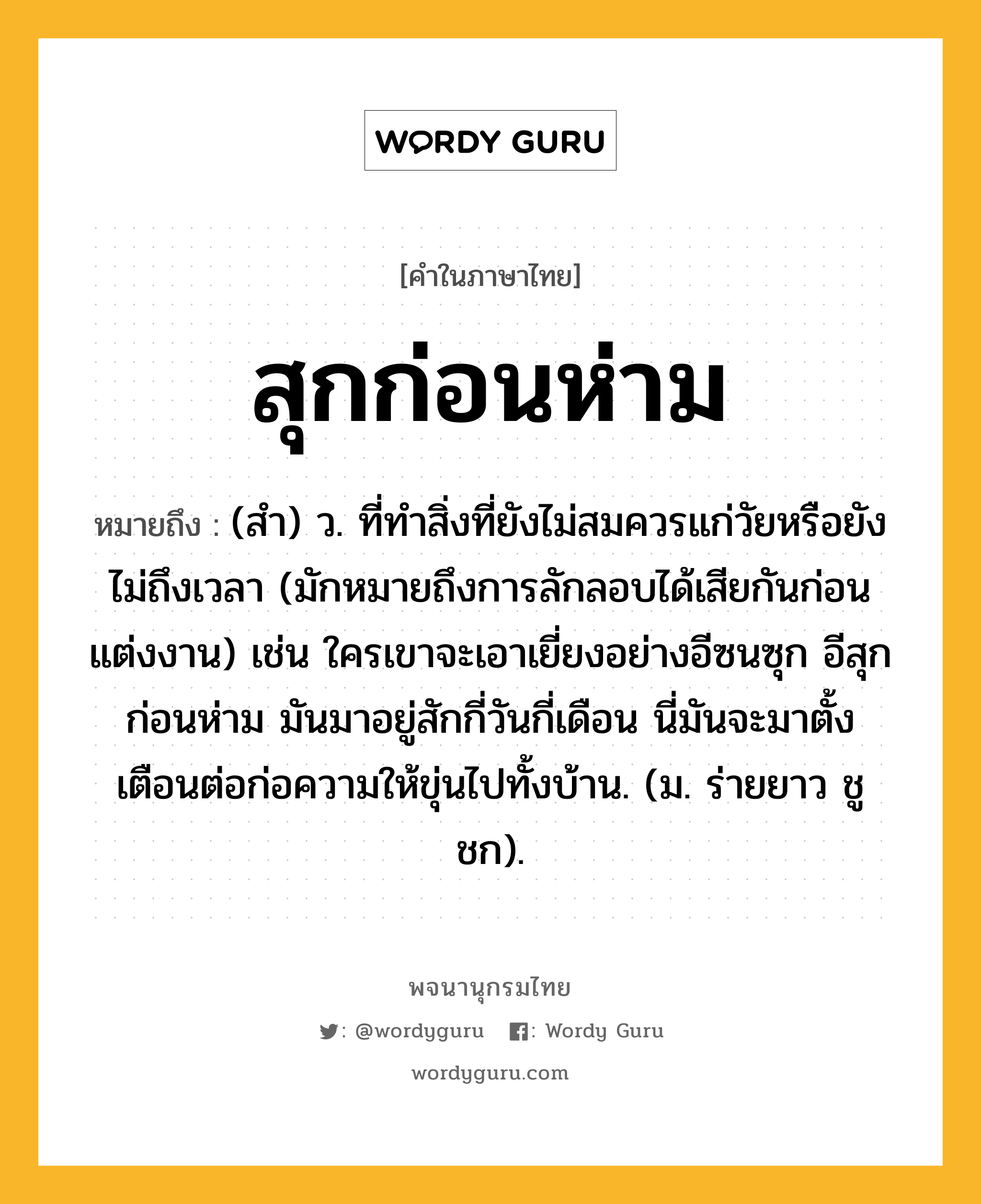 สุกก่อนห่าม หมายถึงอะไร?, คำในภาษาไทย สุกก่อนห่าม หมายถึง (สํา) ว. ที่ทําสิ่งที่ยังไม่สมควรแก่วัยหรือยังไม่ถึงเวลา (มักหมายถึงการลักลอบได้เสียกันก่อนแต่งงาน) เช่น ใครเขาจะเอาเยี่ยงอย่างอีซนซุก อีสุกก่อนห่าม มันมาอยู่สักกี่วันกี่เดือน นี่มันจะมาตั้งเตือนต่อก่อความให้ขุ่นไปทั้งบ้าน. (ม. ร่ายยาว ชูชก).