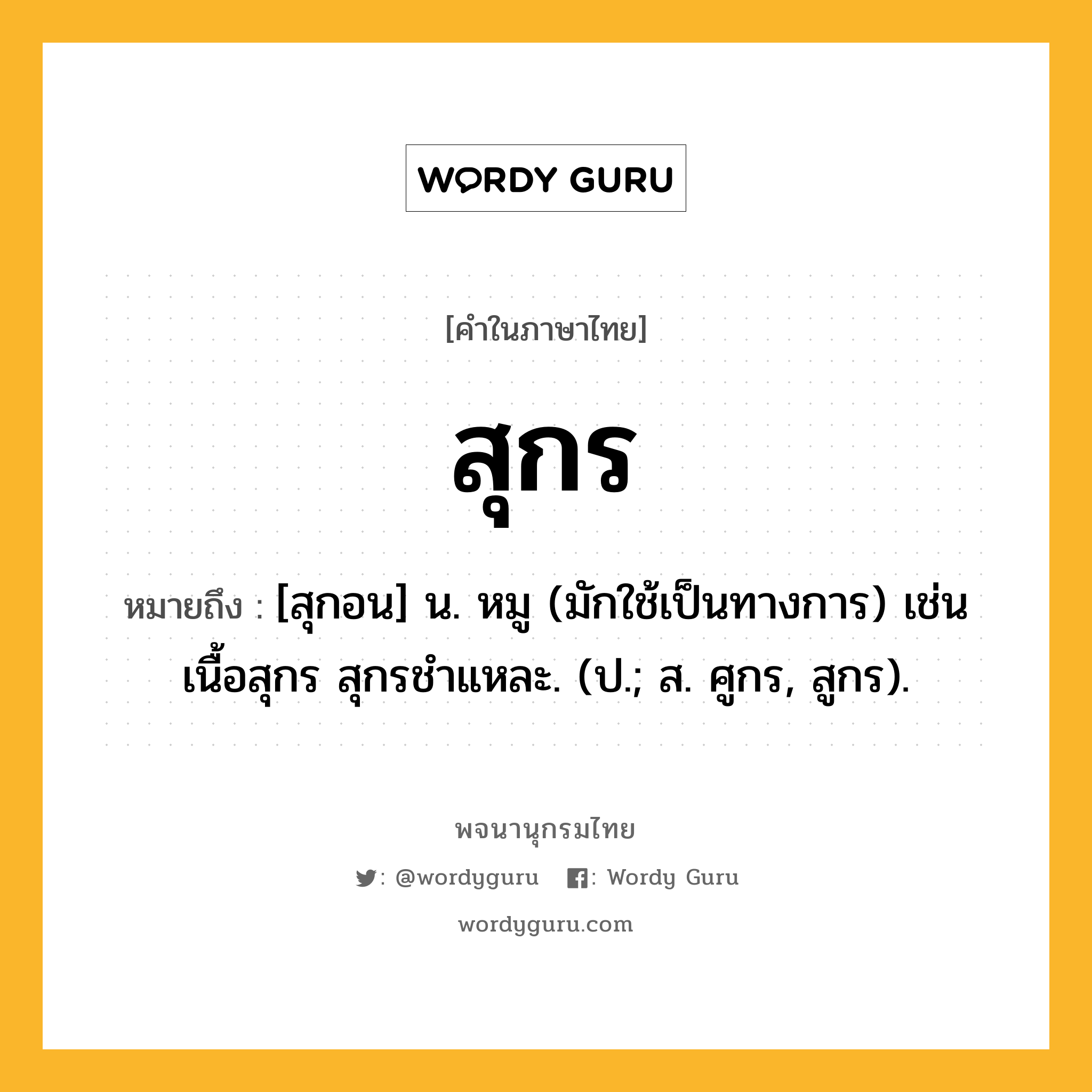 สุกร หมายถึงอะไร?, คำในภาษาไทย สุกร หมายถึง [สุกอน] น. หมู (มักใช้เป็นทางการ) เช่น เนื้อสุกร สุกรชําแหละ. (ป.; ส. ศูกร, สูกร).