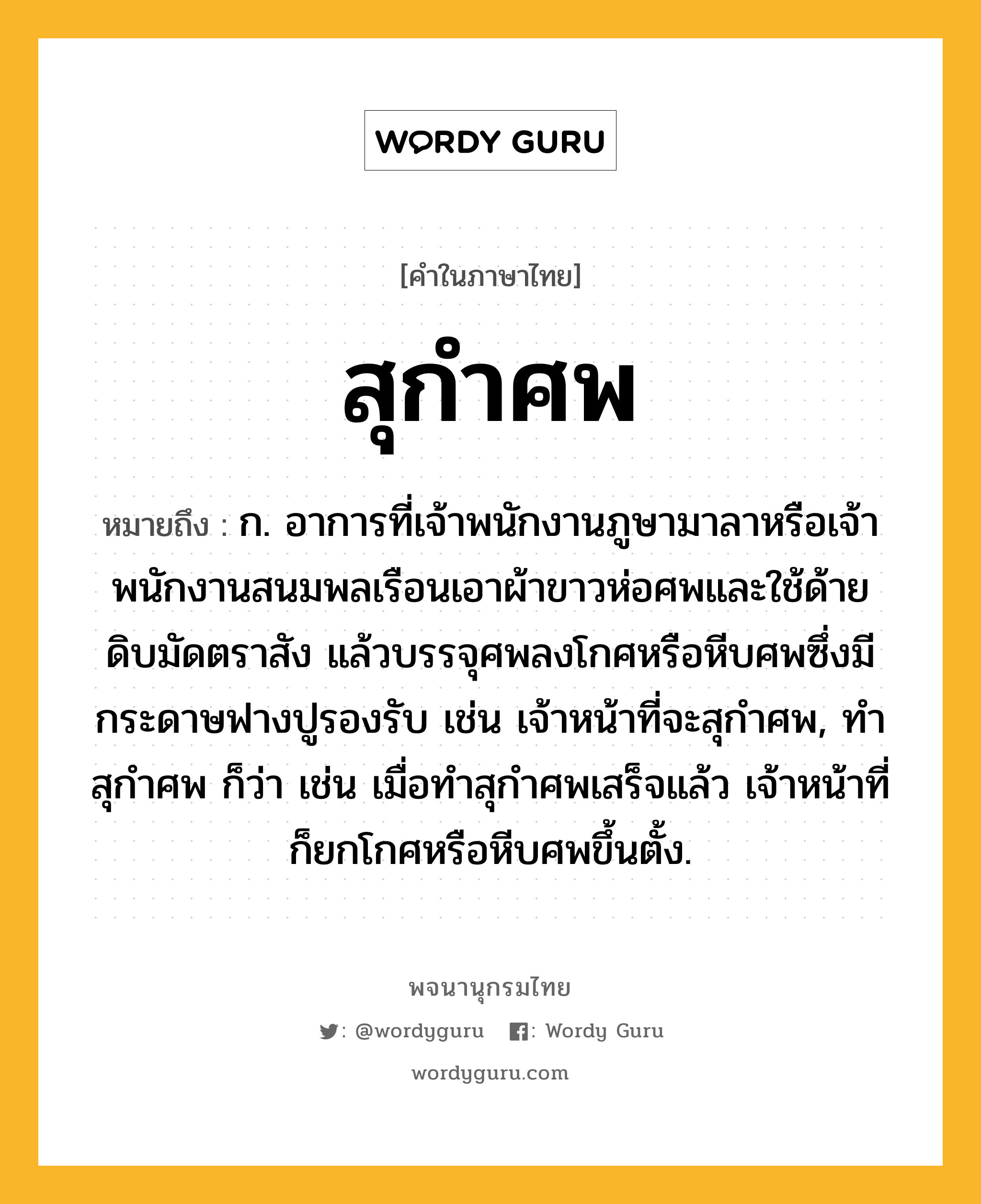 สุกำศพ หมายถึงอะไร?, คำในภาษาไทย สุกำศพ หมายถึง ก. อาการที่เจ้าพนักงานภูษามาลาหรือเจ้าพนักงานสนมพลเรือนเอาผ้าขาวห่อศพและใช้ด้ายดิบมัดตราสัง แล้วบรรจุศพลงโกศหรือหีบศพซึ่งมีกระดาษฟางปูรองรับ เช่น เจ้าหน้าที่จะสุกําศพ, ทําสุกําศพ ก็ว่า เช่น เมื่อทําสุกําศพเสร็จแล้ว เจ้าหน้าที่ก็ยกโกศหรือหีบศพขึ้นตั้ง.