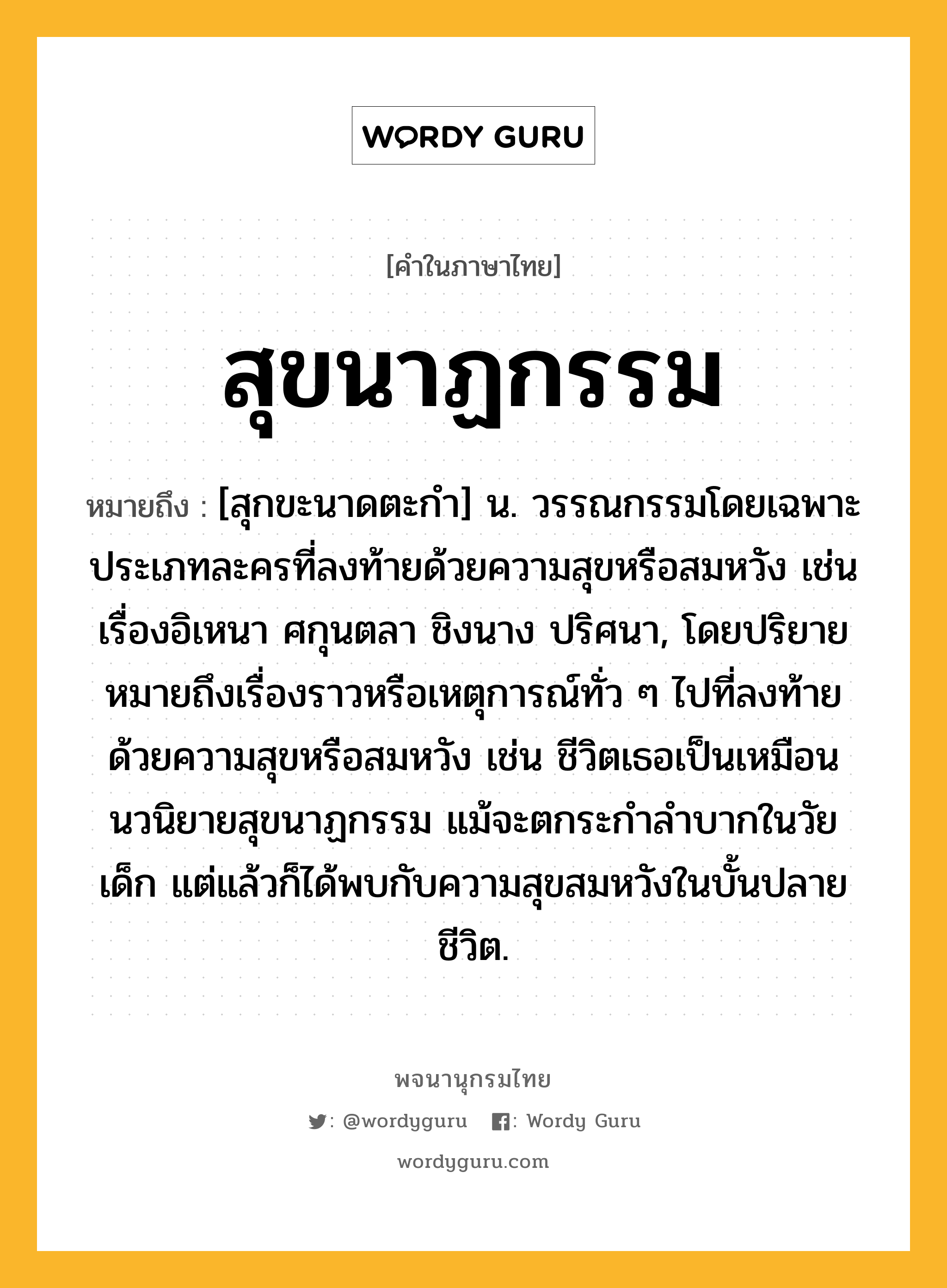 สุขนาฏกรรม หมายถึงอะไร?, คำในภาษาไทย สุขนาฏกรรม หมายถึง [สุกขะนาดตะกํา] น. วรรณกรรมโดยเฉพาะประเภทละครที่ลงท้ายด้วยความสุขหรือสมหวัง เช่นเรื่องอิเหนา ศกุนตลา ชิงนาง ปริศนา, โดยปริยายหมายถึงเรื่องราวหรือเหตุการณ์ทั่ว ๆ ไปที่ลงท้ายด้วยความสุขหรือสมหวัง เช่น ชีวิตเธอเป็นเหมือนนวนิยายสุขนาฏกรรม แม้จะตกระกําลําบากในวัยเด็ก แต่แล้วก็ได้พบกับความสุขสมหวังในบั้นปลายชีวิต.