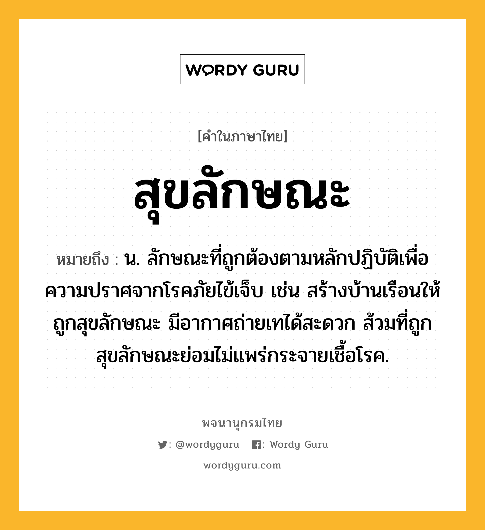 สุขลักษณะ ความหมาย หมายถึงอะไร?, คำในภาษาไทย สุขลักษณะ หมายถึง น. ลักษณะที่ถูกต้องตามหลักปฏิบัติเพื่อความปราศจากโรคภัยไข้เจ็บ เช่น สร้างบ้านเรือนให้ถูกสุขลักษณะ มีอากาศถ่ายเทได้สะดวก ส้วมที่ถูกสุขลักษณะย่อมไม่แพร่กระจายเชื้อโรค.