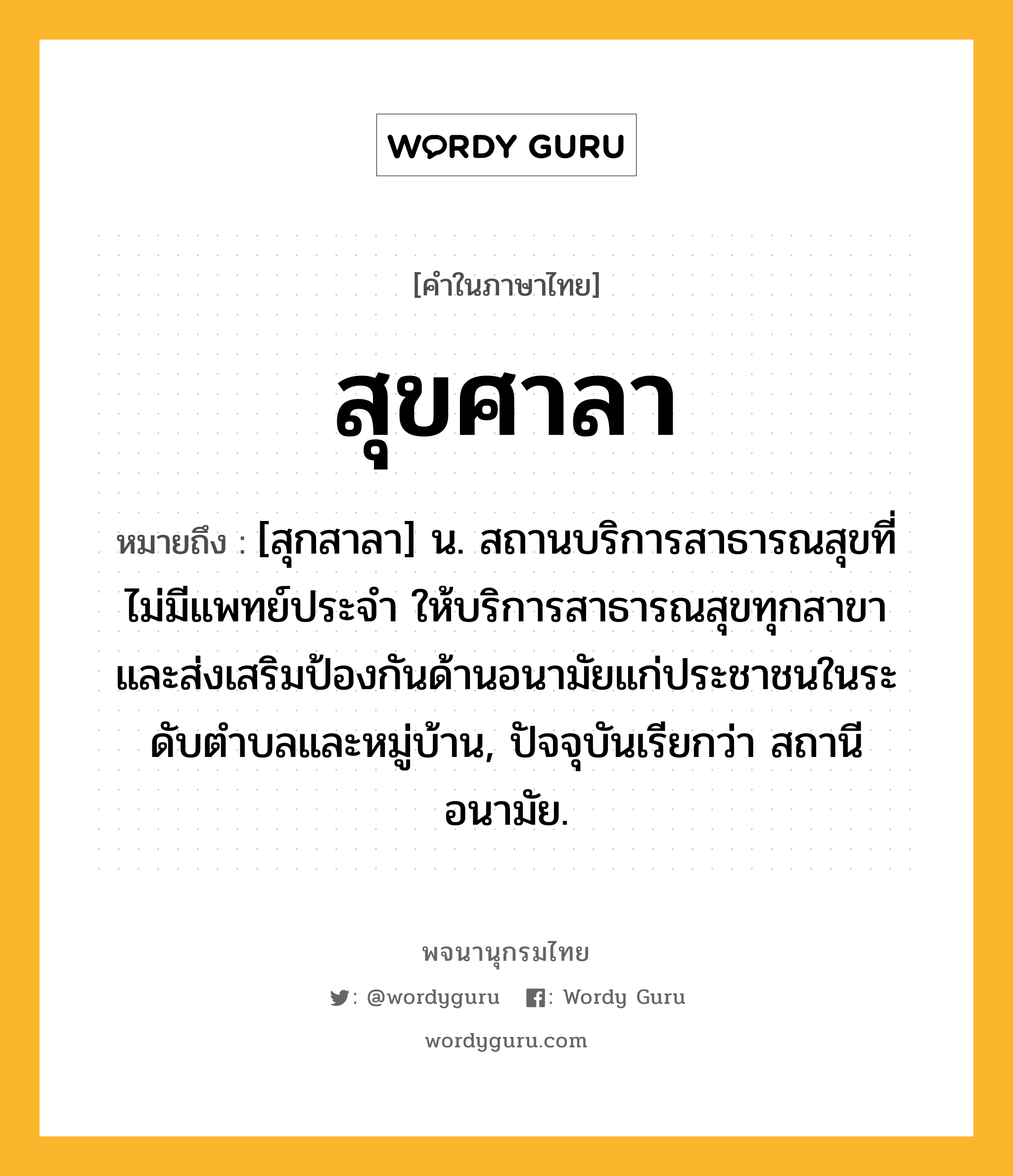 สุขศาลา หมายถึงอะไร?, คำในภาษาไทย สุขศาลา หมายถึง [สุกสาลา] น. สถานบริการสาธารณสุขที่ไม่มีแพทย์ประจํา ให้บริการสาธารณสุขทุกสาขา และส่งเสริมป้องกันด้านอนามัยแก่ประชาชนในระดับตําบลและหมู่บ้าน, ปัจจุบันเรียกว่า สถานีอนามัย.