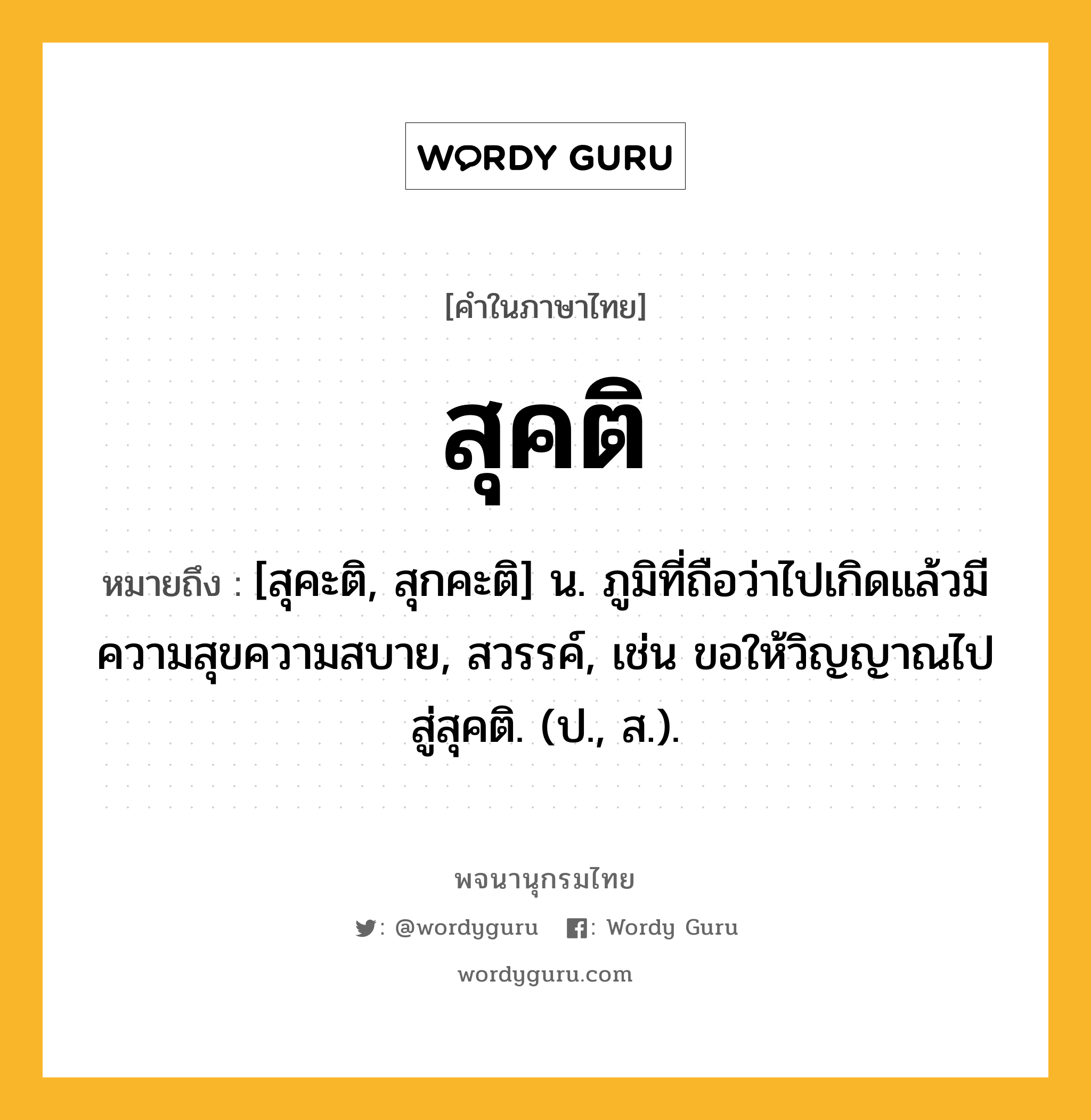 สุคติ ความหมาย หมายถึงอะไร?, คำในภาษาไทย สุคติ หมายถึง [สุคะติ, สุกคะติ] น. ภูมิที่ถือว่าไปเกิดแล้วมีความสุขความสบาย, สวรรค์, เช่น ขอให้วิญญาณไปสู่สุคติ. (ป., ส.).