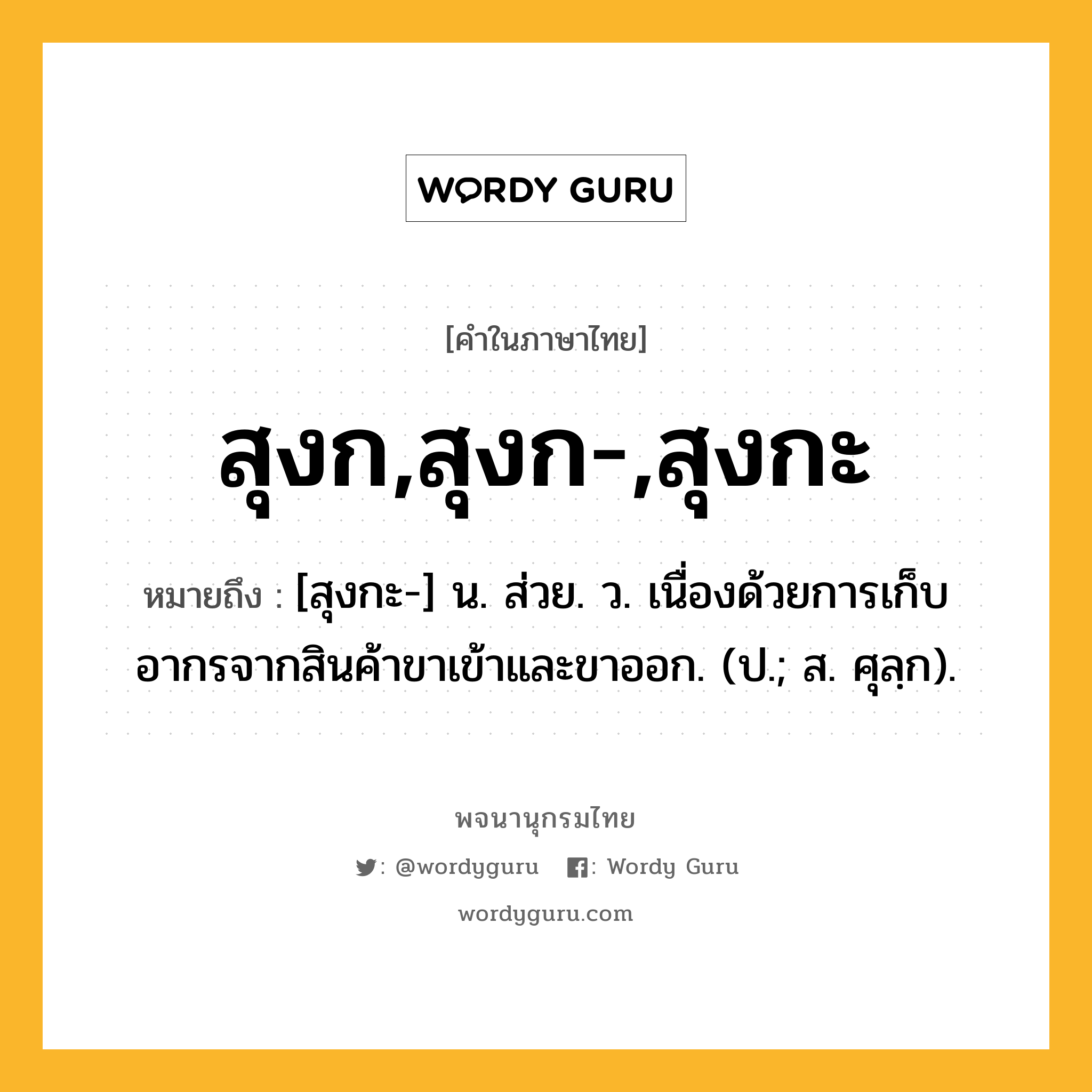 สุงก,สุงก-,สุงกะ หมายถึงอะไร?, คำในภาษาไทย สุงก,สุงก-,สุงกะ หมายถึง [สุงกะ-] น. ส่วย. ว. เนื่องด้วยการเก็บอากรจากสินค้าขาเข้าและขาออก. (ป.; ส. ศุลฺก).