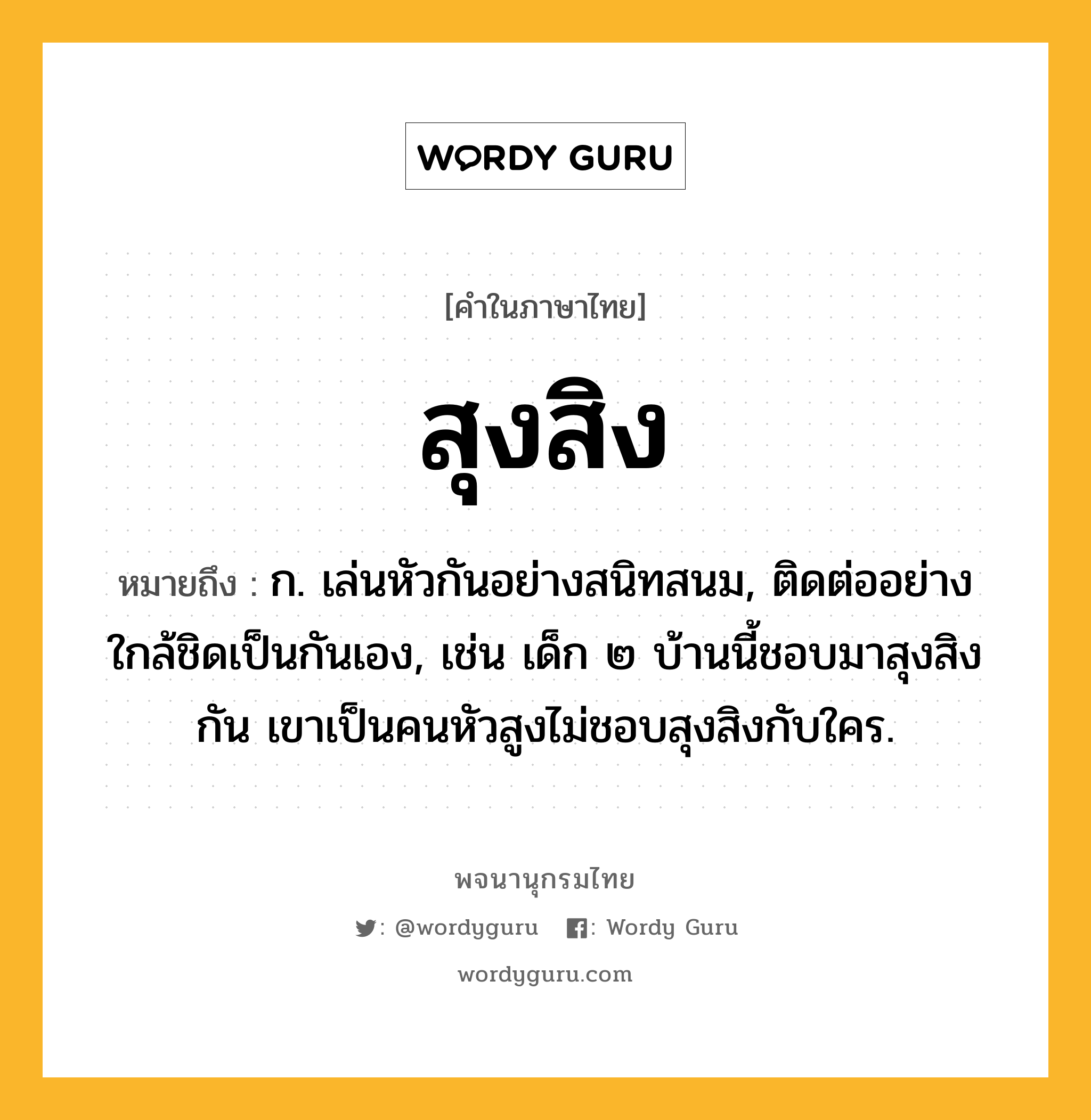 สุงสิง หมายถึงอะไร?, คำในภาษาไทย สุงสิง หมายถึง ก. เล่นหัวกันอย่างสนิทสนม, ติดต่ออย่างใกล้ชิดเป็นกันเอง, เช่น เด็ก ๒ บ้านนี้ชอบมาสุงสิงกัน เขาเป็นคนหัวสูงไม่ชอบสุงสิงกับใคร.