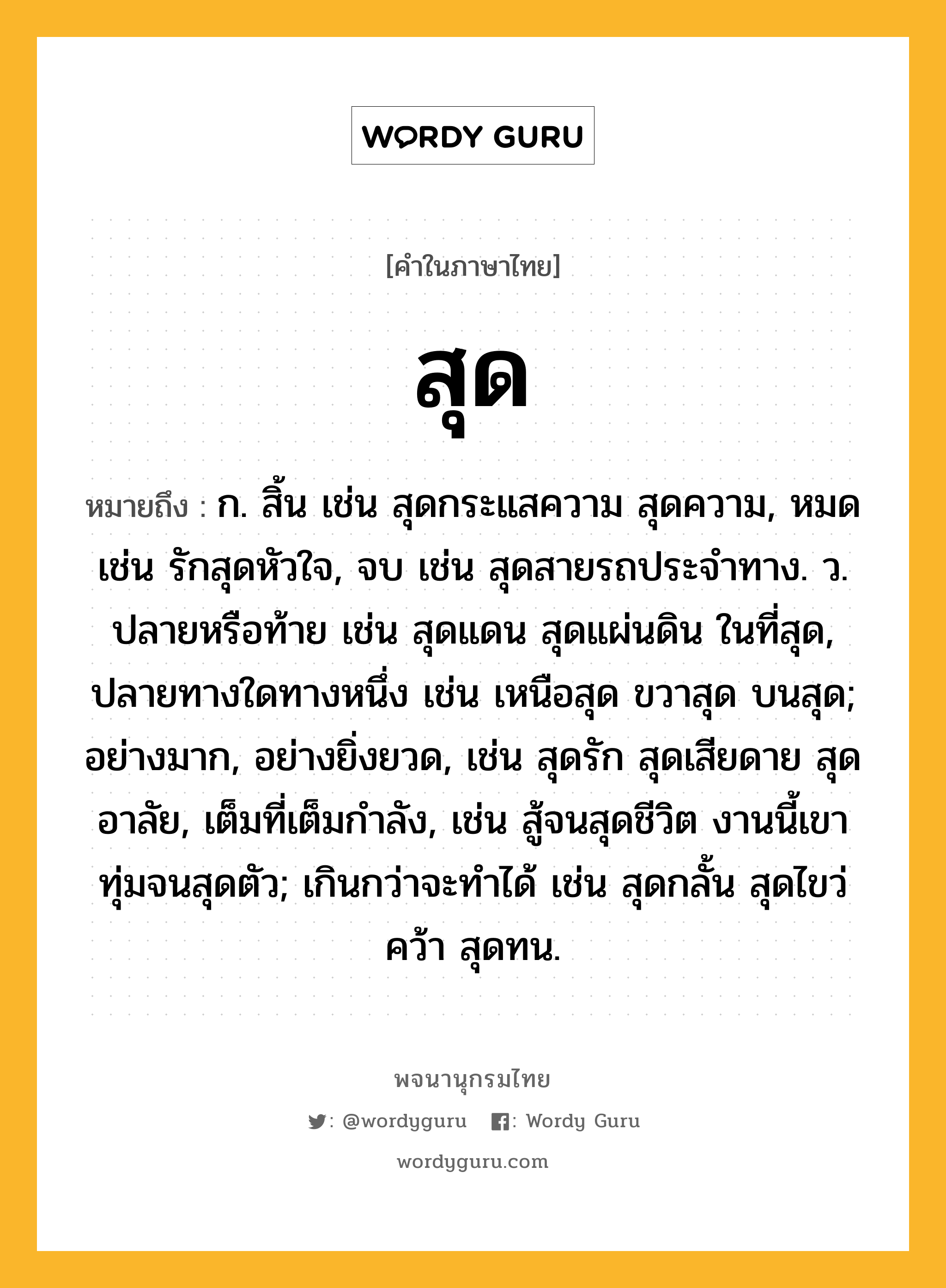 สุด หมายถึงอะไร?, คำในภาษาไทย สุด หมายถึง ก. สิ้น เช่น สุดกระแสความ สุดความ, หมด เช่น รักสุดหัวใจ, จบ เช่น สุดสายรถประจำทาง. ว. ปลายหรือท้าย เช่น สุดแดน สุดแผ่นดิน ในที่สุด, ปลายทางใดทางหนึ่ง เช่น เหนือสุด ขวาสุด บนสุด; อย่างมาก, อย่างยิ่งยวด, เช่น สุดรัก สุดเสียดาย สุดอาลัย, เต็มที่เต็มกำลัง, เช่น สู้จนสุดชีวิต งานนี้เขาทุ่มจนสุดตัว; เกินกว่าจะทำได้ เช่น สุดกลั้น สุดไขว่คว้า สุดทน.