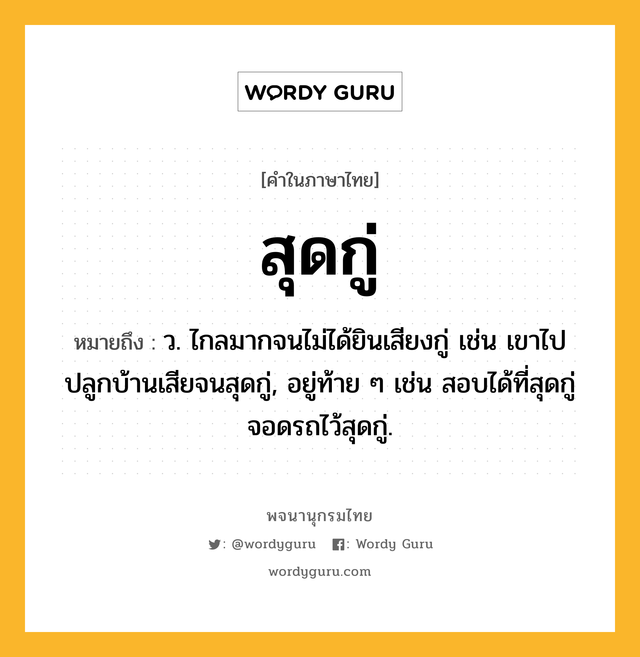 สุดกู่ หมายถึงอะไร?, คำในภาษาไทย สุดกู่ หมายถึง ว. ไกลมากจนไม่ได้ยินเสียงกู่ เช่น เขาไปปลูกบ้านเสียจนสุดกู่, อยู่ท้าย ๆ เช่น สอบได้ที่สุดกู่ จอดรถไว้สุดกู่.