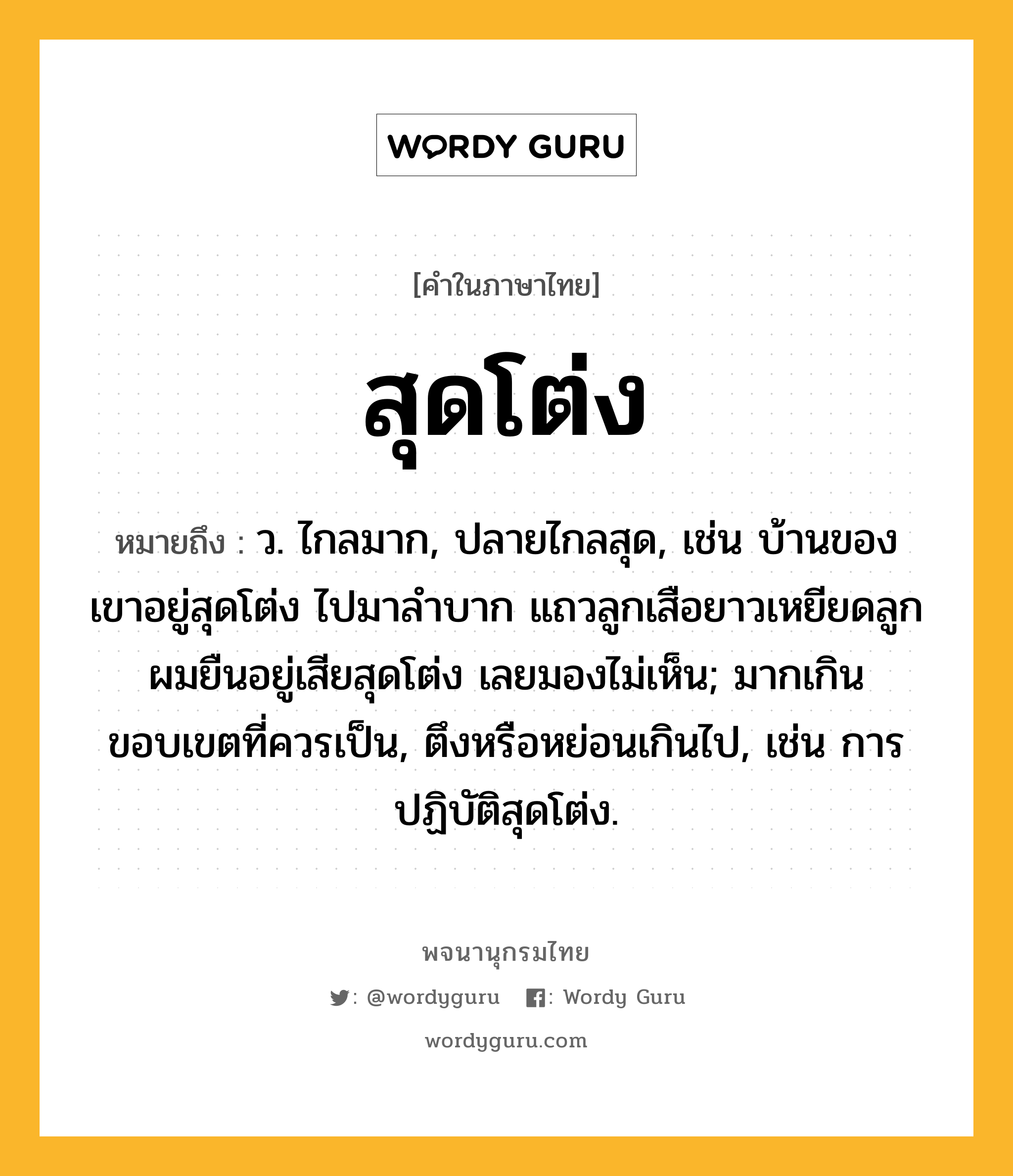 สุดโต่ง หมายถึงอะไร?, คำในภาษาไทย สุดโต่ง หมายถึง ว. ไกลมาก, ปลายไกลสุด, เช่น บ้านของเขาอยู่สุดโต่ง ไปมาลำบาก แถวลูกเสือยาวเหยียดลูกผมยืนอยู่เสียสุดโต่ง เลยมองไม่เห็น; มากเกินขอบเขตที่ควรเป็น, ตึงหรือหย่อนเกินไป, เช่น การปฏิบัติสุดโต่ง.