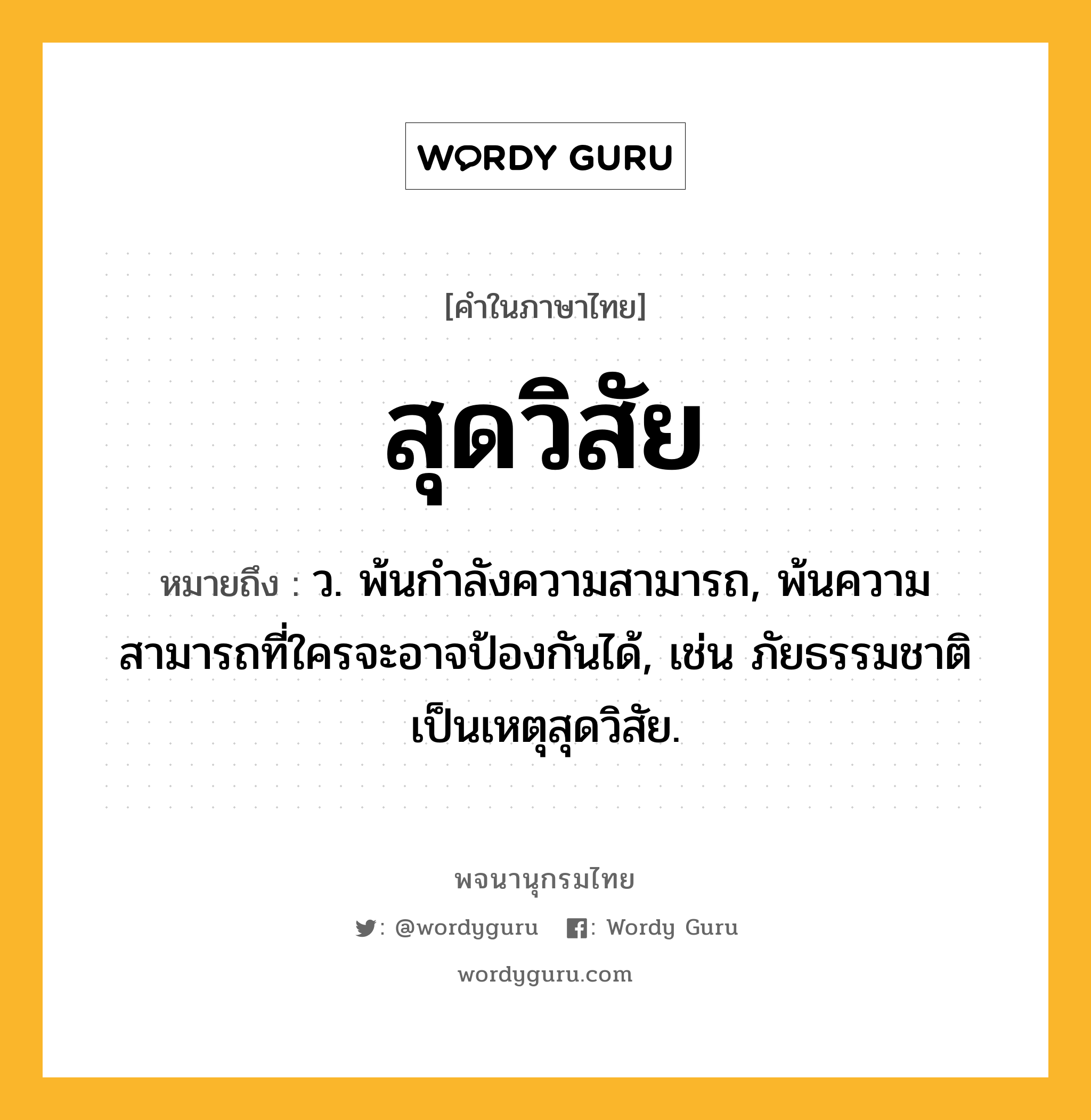 สุดวิสัย หมายถึงอะไร?, คำในภาษาไทย สุดวิสัย หมายถึง ว. พ้นกําลังความสามารถ, พ้นความสามารถที่ใครจะอาจป้องกันได้, เช่น ภัยธรรมชาติเป็นเหตุสุดวิสัย.