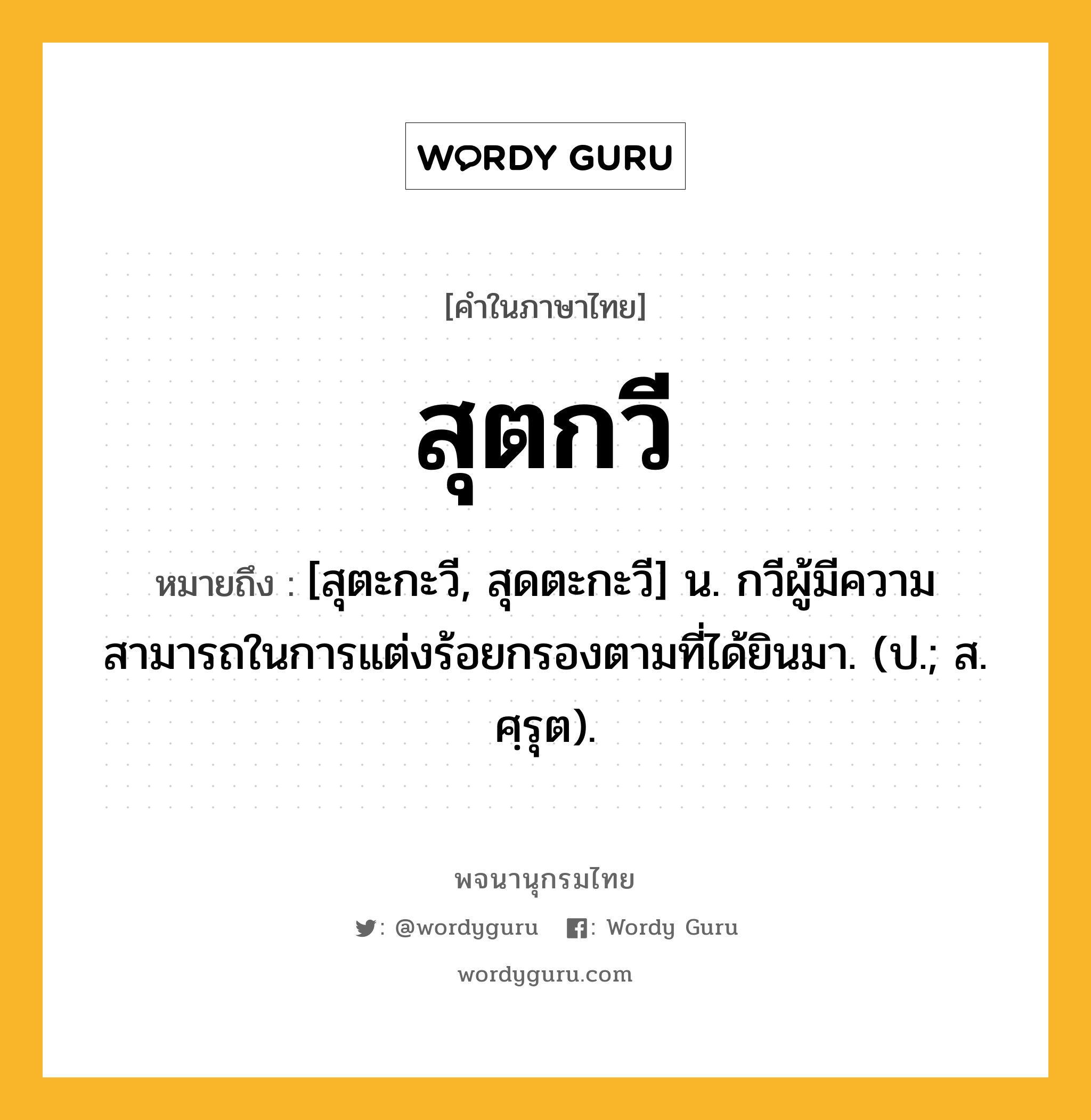 สุตกวี หมายถึงอะไร?, คำในภาษาไทย สุตกวี หมายถึง [สุตะกะวี, สุดตะกะวี] น. กวีผู้มีความสามารถในการแต่งร้อยกรองตามที่ได้ยินมา. (ป.; ส. ศฺรุต).