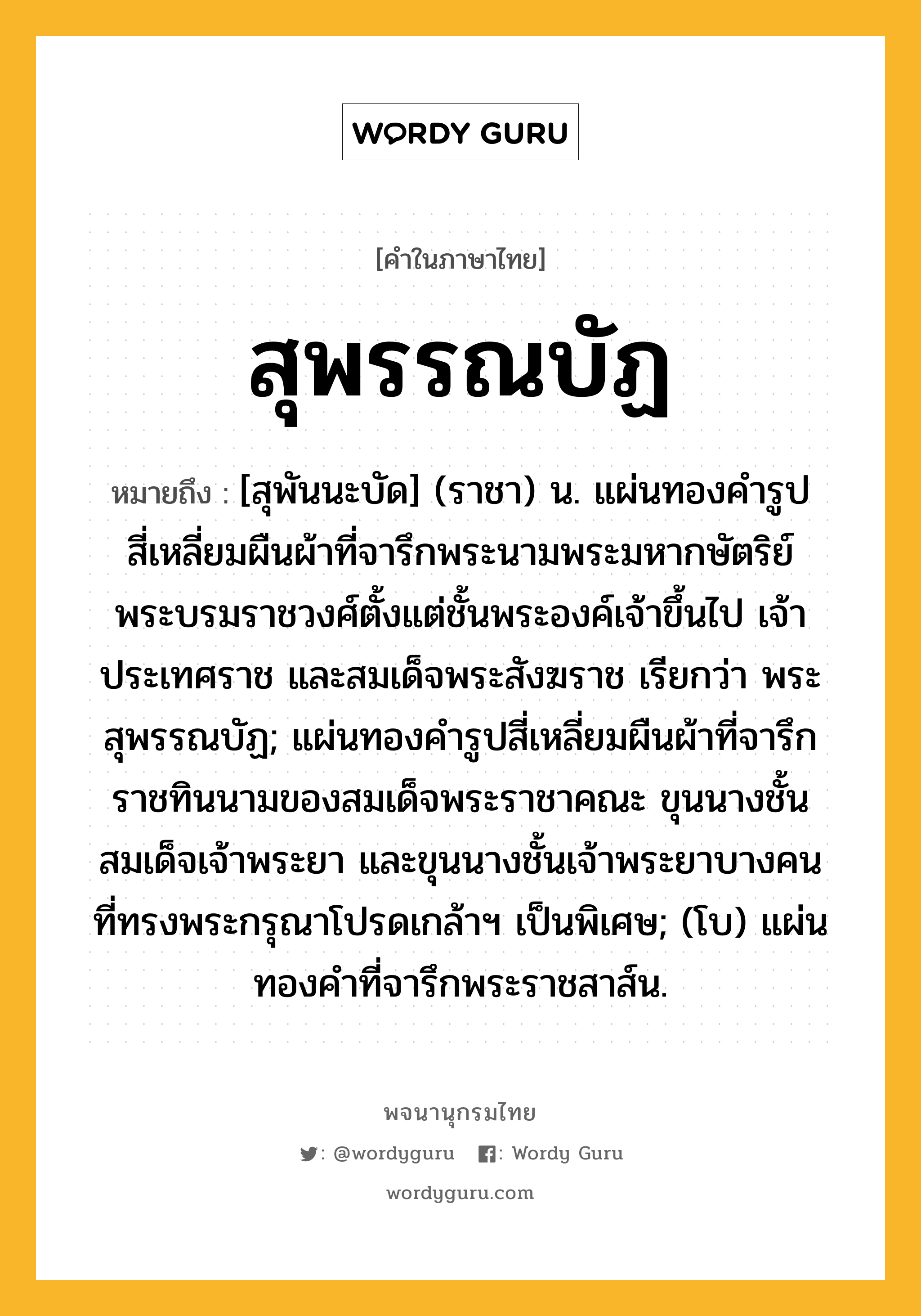 สุพรรณบัฏ หมายถึงอะไร?, คำในภาษาไทย สุพรรณบัฏ หมายถึง [สุพันนะบัด] (ราชา) น. แผ่นทองคํารูปสี่เหลี่ยมผืนผ้าที่จารึกพระนามพระมหากษัตริย์ พระบรมราชวงศ์ตั้งแต่ชั้นพระองค์เจ้าขึ้นไป เจ้าประเทศราช และสมเด็จพระสังฆราช เรียกว่า พระสุพรรณบัฏ; แผ่นทองคํารูปสี่เหลี่ยมผืนผ้าที่จารึกราชทินนามของสมเด็จพระราชาคณะ ขุนนางชั้นสมเด็จเจ้าพระยา และขุนนางชั้นเจ้าพระยาบางคน ที่ทรงพระกรุณาโปรดเกล้าฯ เป็นพิเศษ; (โบ) แผ่นทองคำที่จารึกพระราชสาส์น.