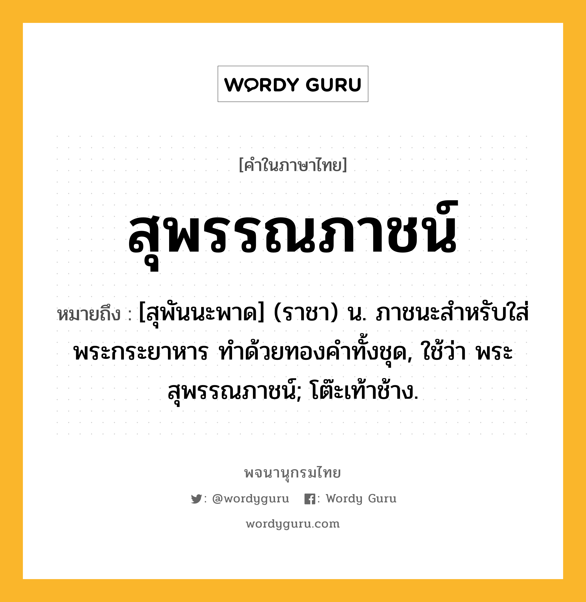 สุพรรณภาชน์ หมายถึงอะไร?, คำในภาษาไทย สุพรรณภาชน์ หมายถึง [สุพันนะพาด] (ราชา) น. ภาชนะสําหรับใส่พระกระยาหาร ทําด้วยทองคําทั้งชุด, ใช้ว่า พระสุพรรณภาชน์; โต๊ะเท้าช้าง.