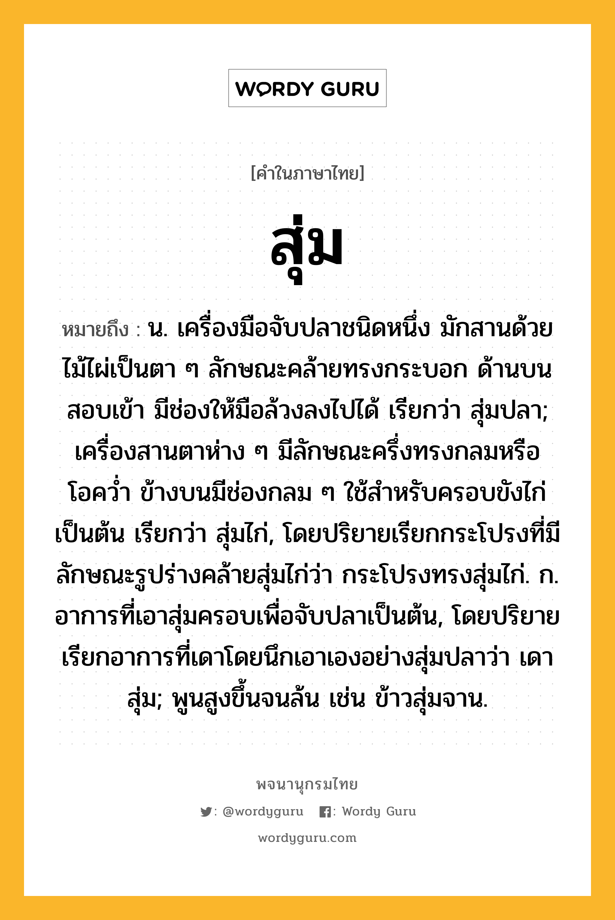 สุ่ม หมายถึงอะไร?, คำในภาษาไทย สุ่ม หมายถึง น. เครื่องมือจับปลาชนิดหนึ่ง มักสานด้วยไม้ไผ่เป็นตา ๆ ลักษณะคล้ายทรงกระบอก ด้านบนสอบเข้า มีช่องให้มือล้วงลงไปได้ เรียกว่า สุ่มปลา; เครื่องสานตาห่าง ๆ มีลักษณะครึ่งทรงกลมหรือโอควํ่า ข้างบนมีช่องกลม ๆ ใช้สําหรับครอบขังไก่เป็นต้น เรียกว่า สุ่มไก่, โดยปริยายเรียกกระโปรงที่มีลักษณะรูปร่างคล้ายสุ่มไก่ว่า กระโปรงทรงสุ่มไก่. ก. อาการที่เอาสุ่มครอบเพื่อจับปลาเป็นต้น, โดยปริยายเรียกอาการที่เดาโดยนึกเอาเองอย่างสุ่มปลาว่า เดาสุ่ม; พูนสูงขึ้นจนล้น เช่น ข้าวสุ่มจาน.