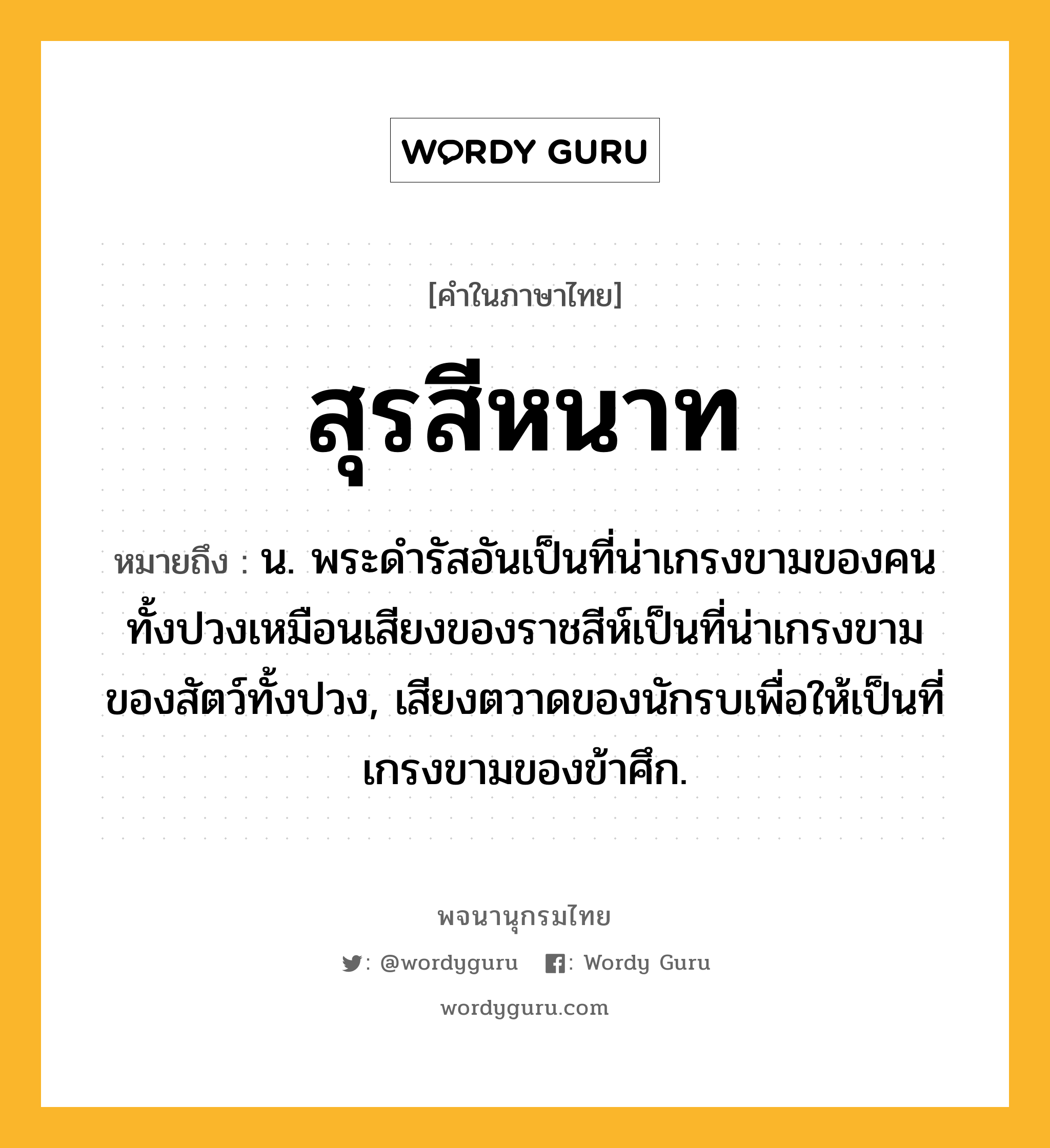 สุรสีหนาท ความหมาย หมายถึงอะไร?, คำในภาษาไทย สุรสีหนาท หมายถึง น. พระดํารัสอันเป็นที่น่าเกรงขามของคนทั้งปวงเหมือนเสียงของราชสีห์เป็นที่น่าเกรงขามของสัตว์ทั้งปวง, เสียงตวาดของนักรบเพื่อให้เป็นที่เกรงขามของข้าศึก.