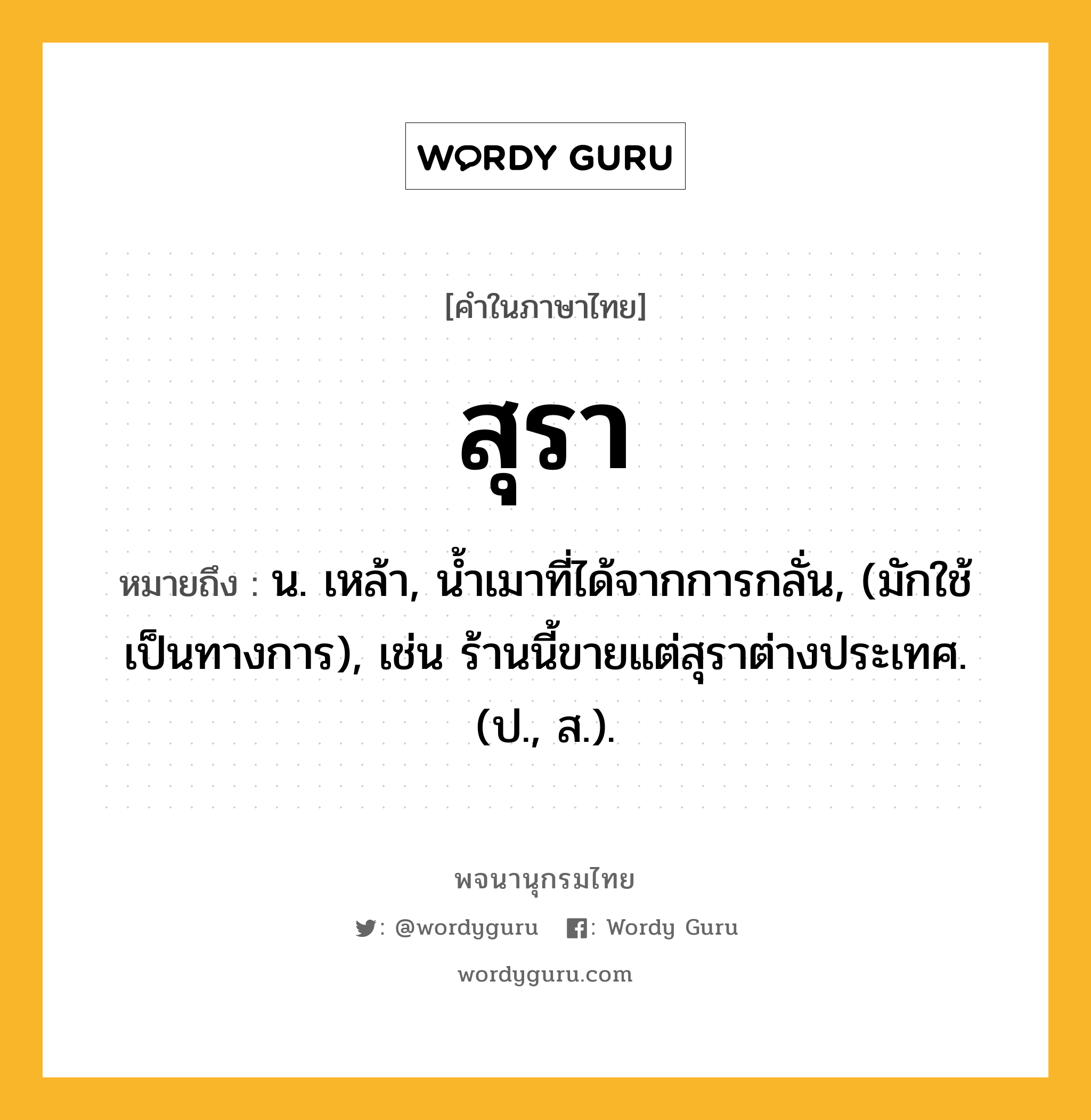 สุรา หมายถึงอะไร?, คำในภาษาไทย สุรา หมายถึง น. เหล้า, น้ำเมาที่ได้จากการกลั่น, (มักใช้เป็นทางการ), เช่น ร้านนี้ขายแต่สุราต่างประเทศ. (ป., ส.).