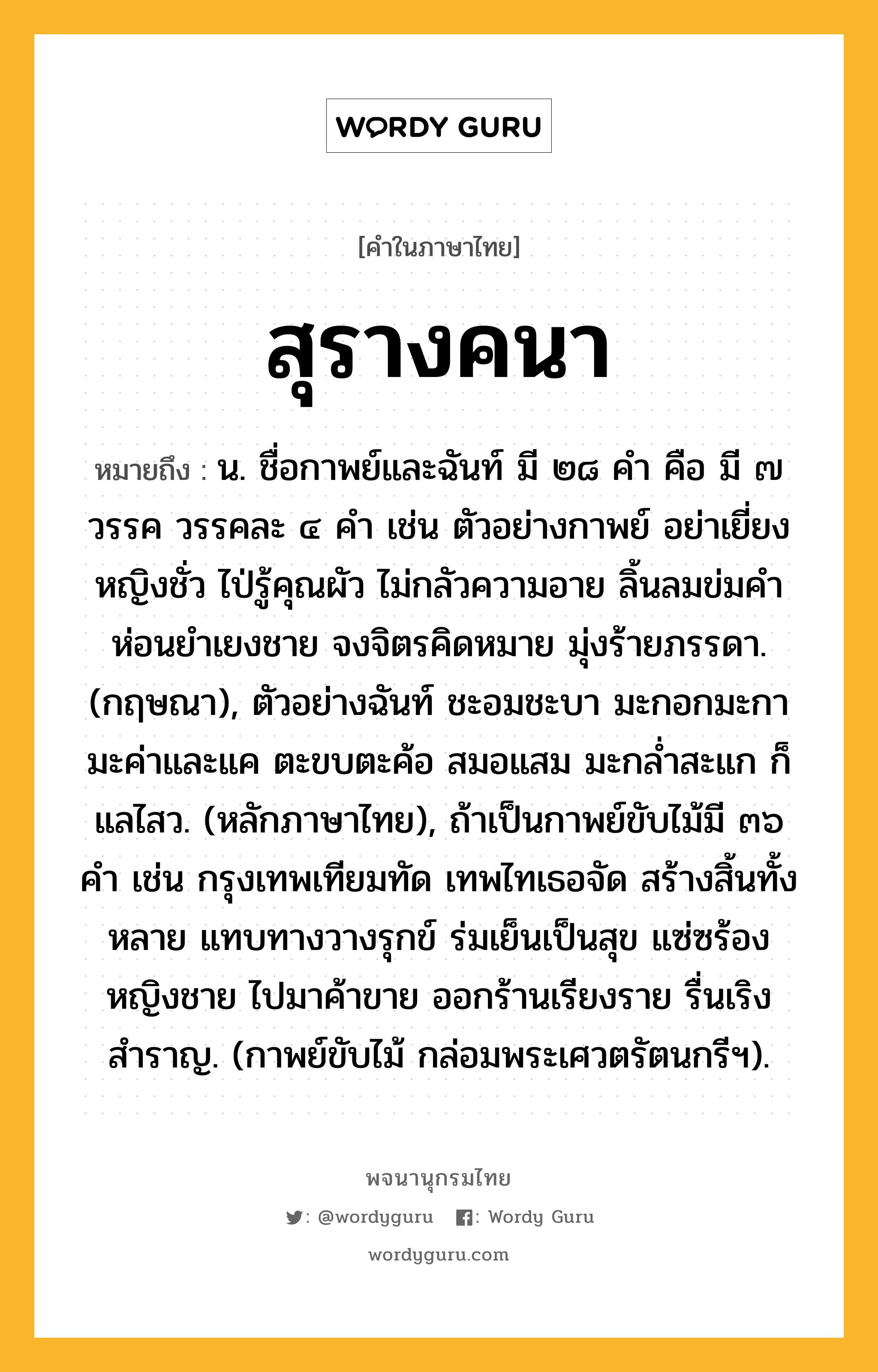 สุรางคนา หมายถึงอะไร?, คำในภาษาไทย สุรางคนา หมายถึง น. ชื่อกาพย์และฉันท์ มี ๒๘ คำ คือ มี ๗ วรรค วรรคละ ๔ คำ เช่น ตัวอย่างกาพย์ อย่าเยี่ยงหญิงชั่ว ไป่รู้คุณผัว ไม่กลัวความอาย ลิ้นลมข่มคำ ห่อนยำเยงชาย จงจิตรคิดหมาย มุ่งร้ายภรรดา. (กฤษณา), ตัวอย่างฉันท์ ชะอมชะบา มะกอกมะกา มะค่าและแค ตะขบตะค้อ สมอแสม มะกล่ำสะแก ก็แลไสว. (หลักภาษาไทย), ถ้าเป็นกาพย์ขับไม้มี ๓๖ คำ เช่น กรุงเทพเทียมทัด เทพไทเธอจัด สร้างสิ้นทั้งหลาย แทบทางวางรุกข์ ร่มเย็นเป็นสุข แซ่ซร้องหญิงชาย ไปมาค้าขาย ออกร้านเรียงราย รื่นเริงสำราญ. (กาพย์ขับไม้ กล่อมพระเศวตรัตนกรีฯ).