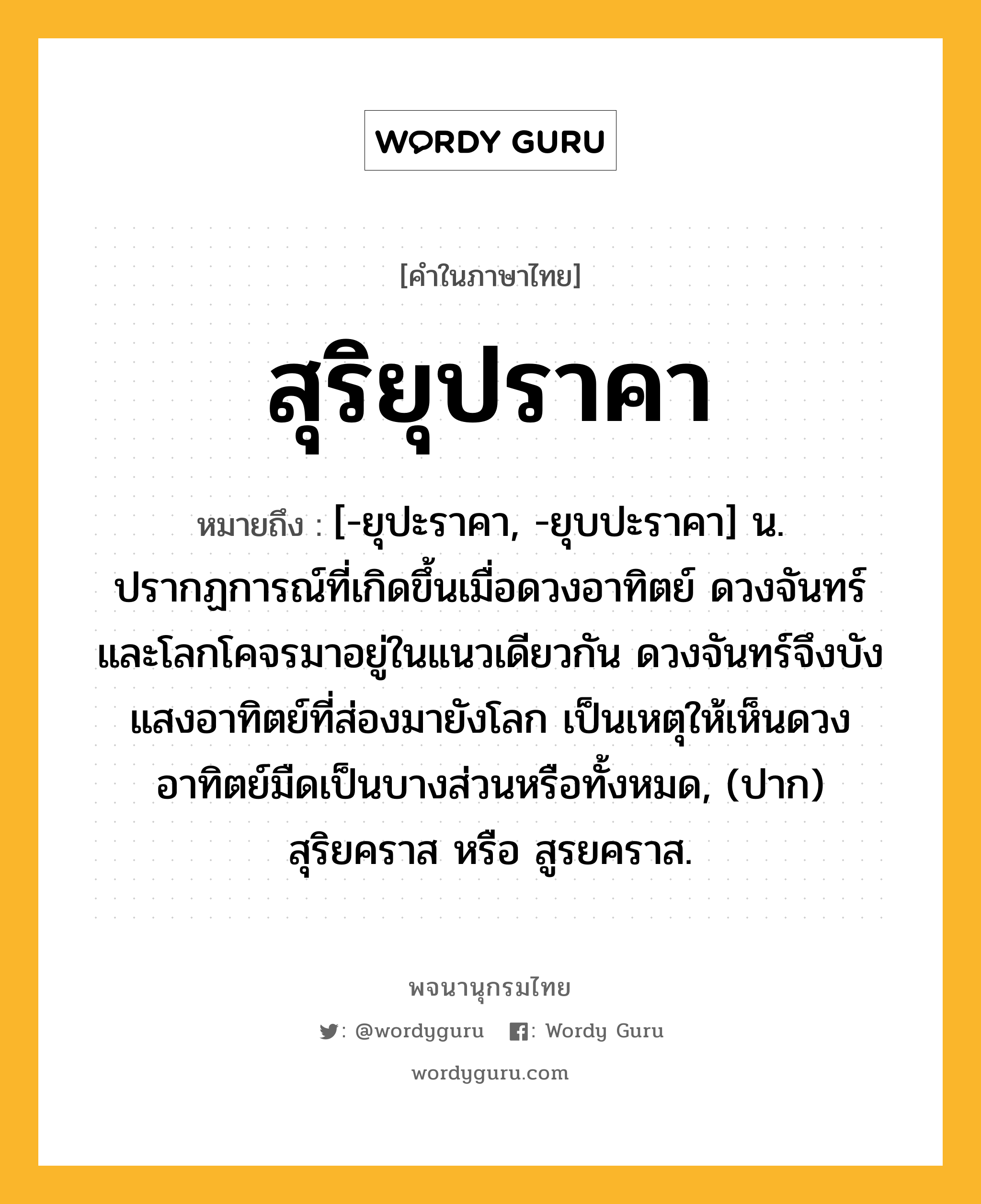 สุริยุปราคา หมายถึงอะไร?, คำในภาษาไทย สุริยุปราคา หมายถึง [-ยุปะราคา, -ยุบปะราคา] น. ปรากฏการณ์ที่เกิดขึ้นเมื่อดวงอาทิตย์ ดวงจันทร์ และโลกโคจรมาอยู่ในแนวเดียวกัน ดวงจันทร์จึงบังแสงอาทิตย์ที่ส่องมายังโลก เป็นเหตุให้เห็นดวงอาทิตย์มืดเป็นบางส่วนหรือทั้งหมด, (ปาก) สุริยคราส หรือ สูรยคราส.