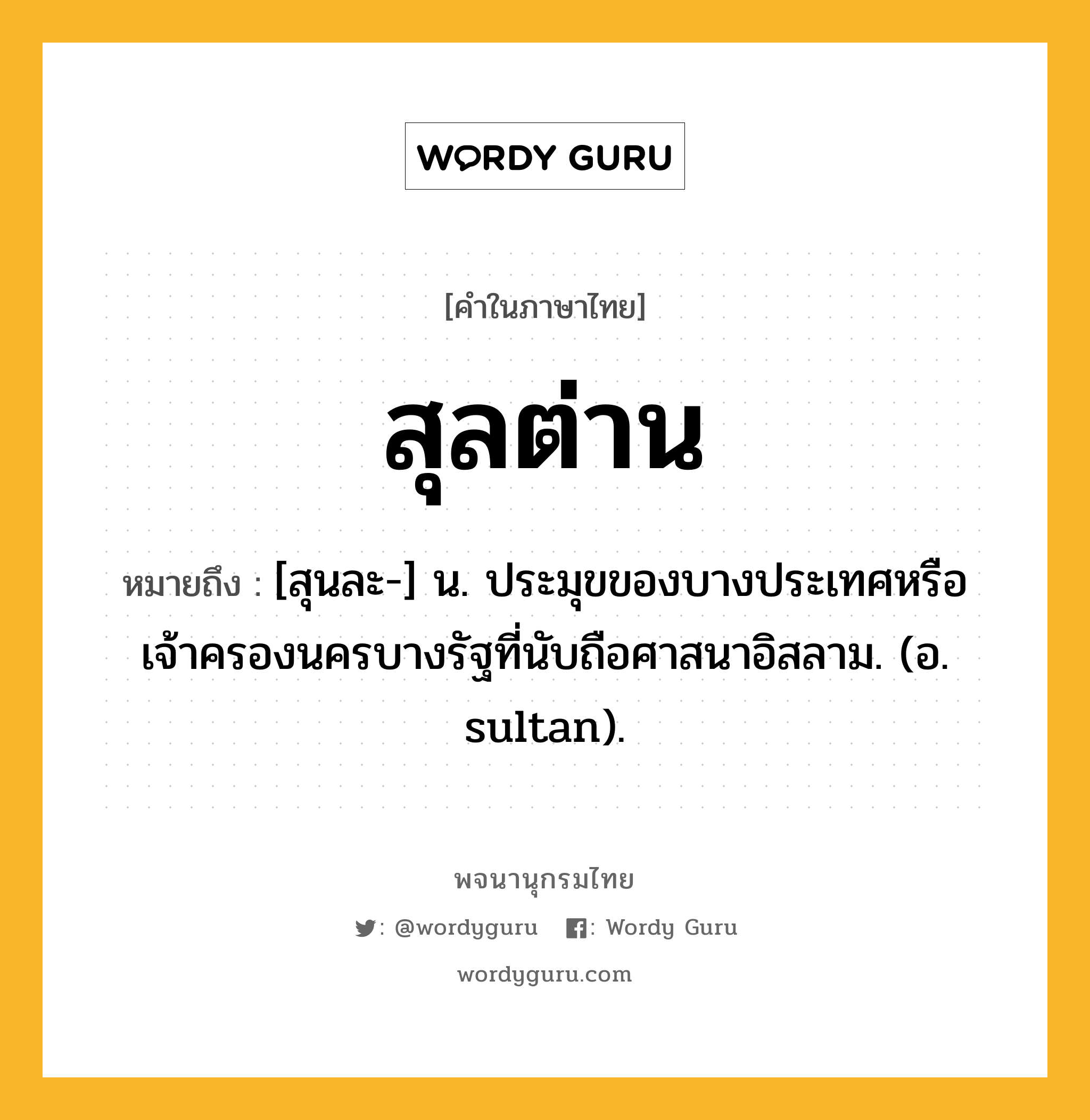 สุลต่าน หมายถึงอะไร?, คำในภาษาไทย สุลต่าน หมายถึง [สุนละ-] น. ประมุขของบางประเทศหรือเจ้าครองนครบางรัฐที่นับถือศาสนาอิสลาม. (อ. sultan).