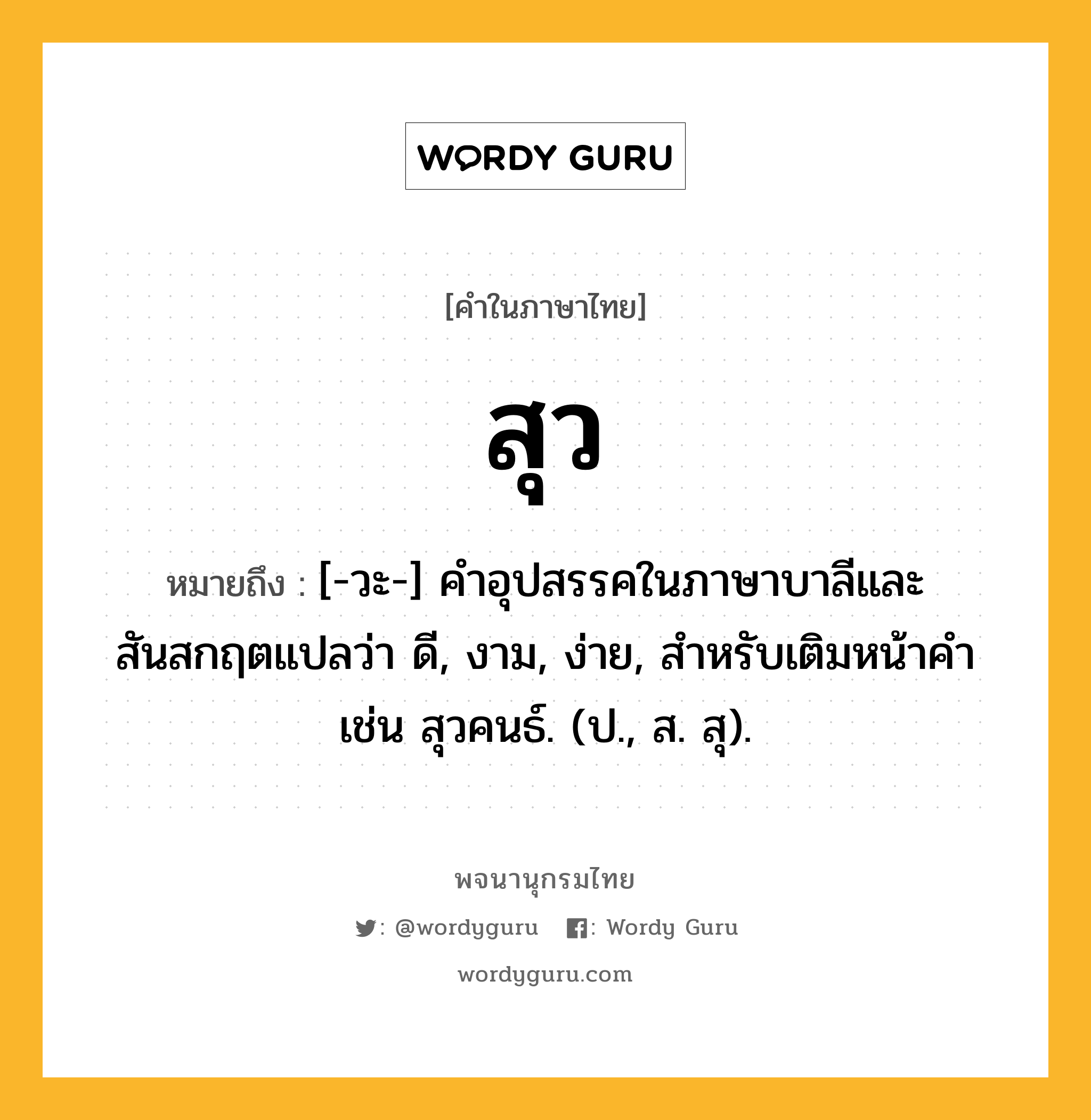 สุว หมายถึงอะไร?, คำในภาษาไทย สุว หมายถึง [-วะ-] คําอุปสรรคในภาษาบาลีและสันสกฤตแปลว่า ดี, งาม, ง่าย, สําหรับเติมหน้าคํา เช่น สุวคนธ์. (ป., ส. สุ).