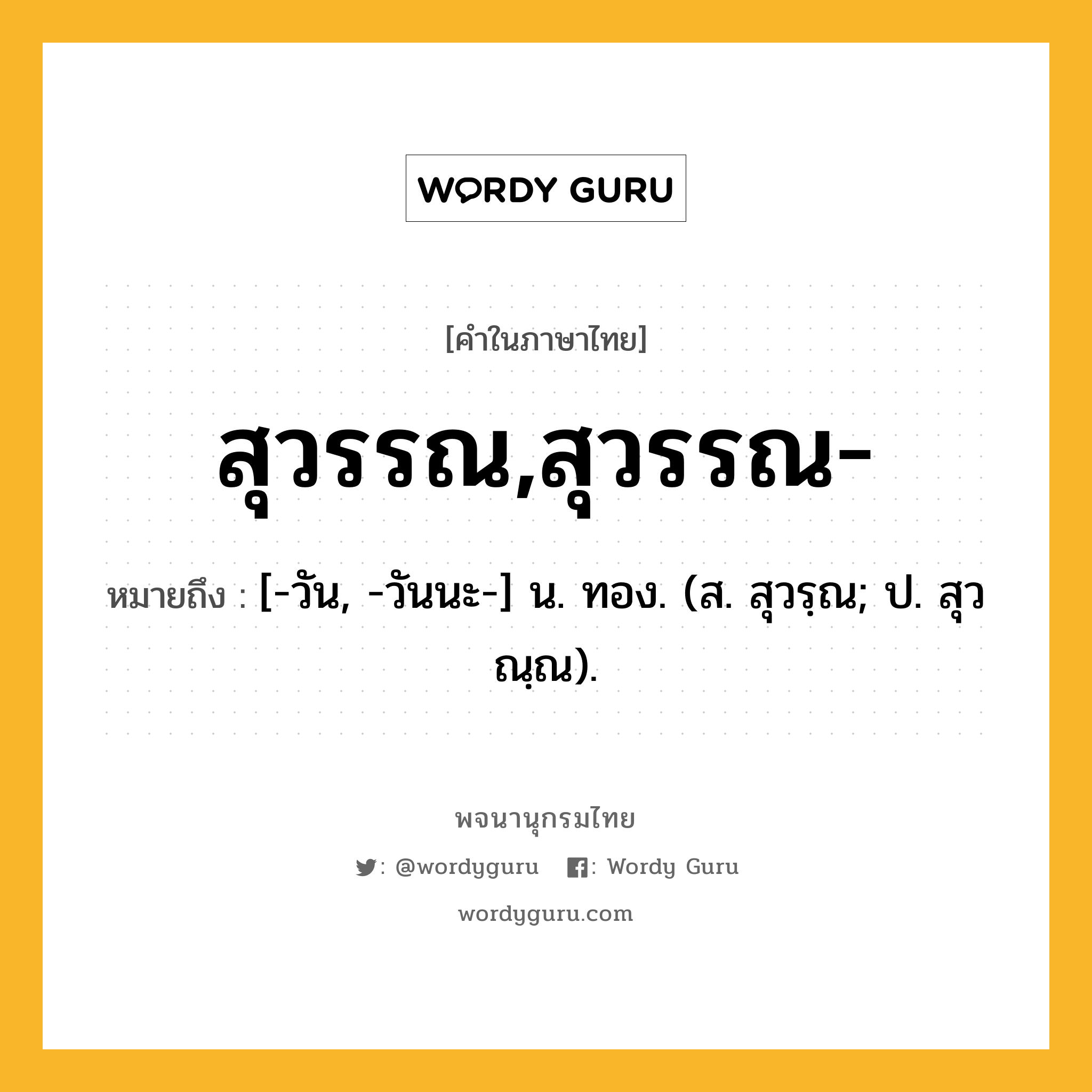 สุวรรณ,สุวรรณ- หมายถึงอะไร?, คำในภาษาไทย สุวรรณ,สุวรรณ- หมายถึง [-วัน, -วันนะ-] น. ทอง. (ส. สุวรฺณ; ป. สุวณฺณ).