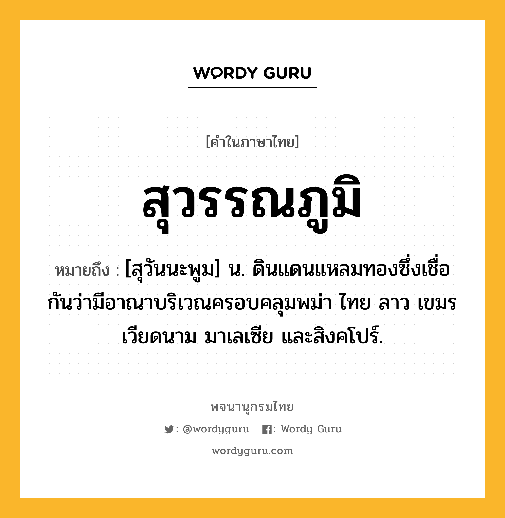 สุวรรณภูมิ หมายถึงอะไร?, คำในภาษาไทย สุวรรณภูมิ หมายถึง [สุวันนะพูม] น. ดินแดนแหลมทองซึ่งเชื่อกันว่ามีอาณาบริเวณครอบคลุมพม่า ไทย ลาว เขมร เวียดนาม มาเลเซีย และสิงคโปร์.