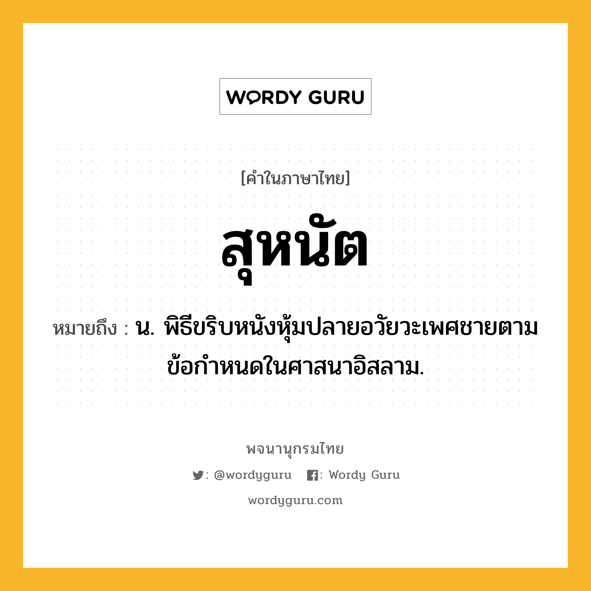 สุหนัต ความหมาย หมายถึงอะไร?, คำในภาษาไทย สุหนัต หมายถึง น. พิธีขริบหนังหุ้มปลายอวัยวะเพศชายตามข้อกำหนดในศาสนาอิสลาม.