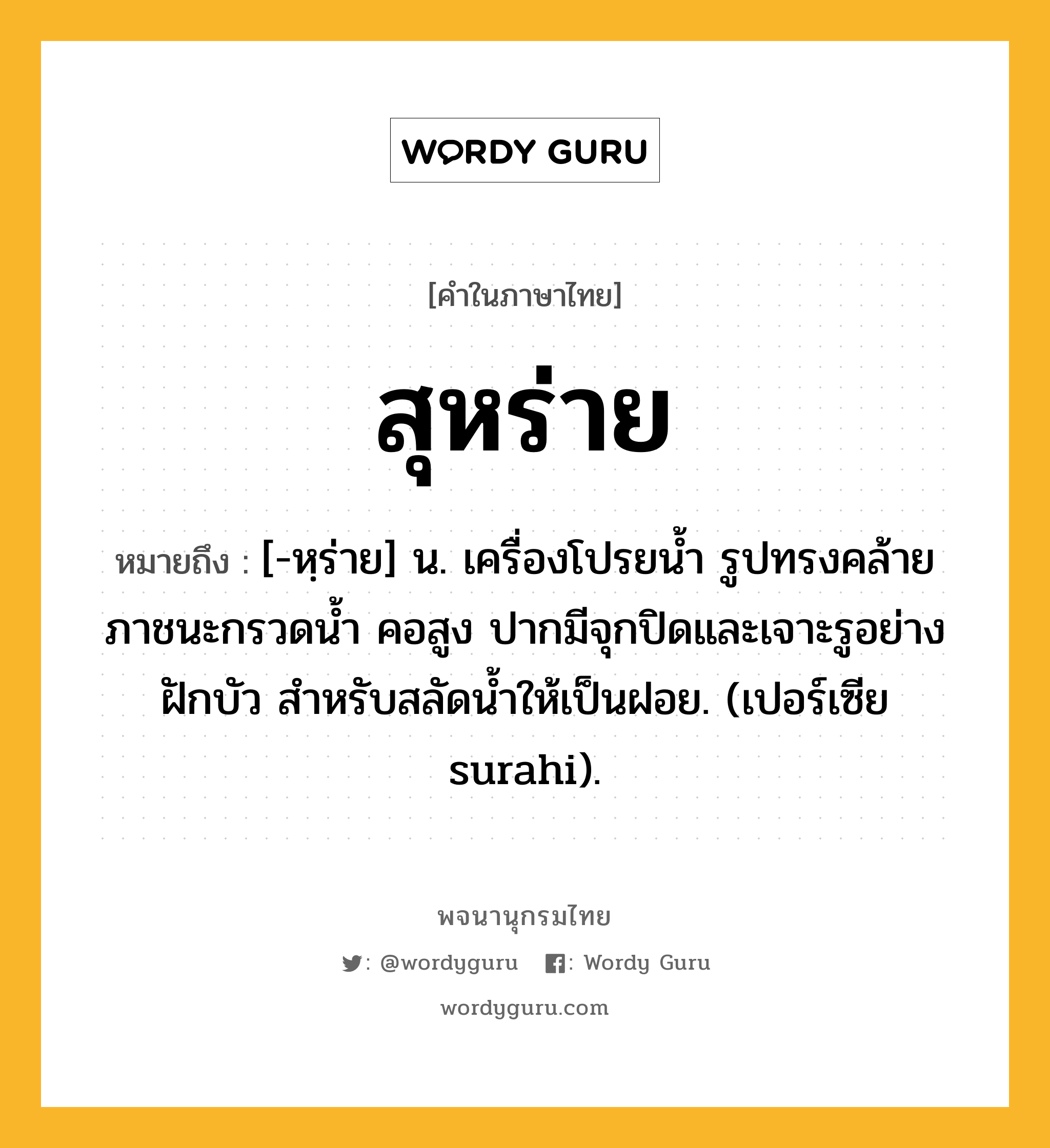 สุหร่าย หมายถึงอะไร?, คำในภาษาไทย สุหร่าย หมายถึง [-หฺร่าย] น. เครื่องโปรยนํ้า รูปทรงคล้ายภาชนะกรวดน้ำ คอสูง ปากมีจุกปิดและเจาะรูอย่างฝักบัว สำหรับสลัดนํ้าให้เป็นฝอย. (เปอร์เซีย surahi).