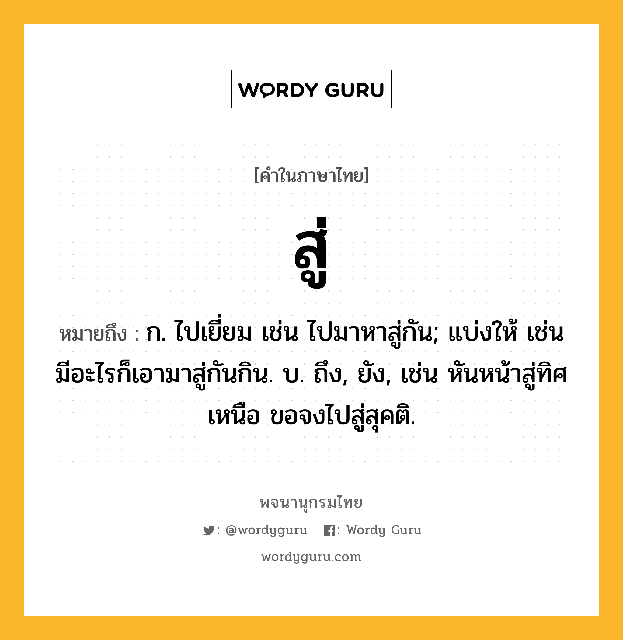 สู่ หมายถึงอะไร?, คำในภาษาไทย สู่ หมายถึง ก. ไปเยี่ยม เช่น ไปมาหาสู่กัน; แบ่งให้ เช่น มีอะไรก็เอามาสู่กันกิน. บ. ถึง, ยัง, เช่น หันหน้าสู่ทิศเหนือ ขอจงไปสู่สุคติ.