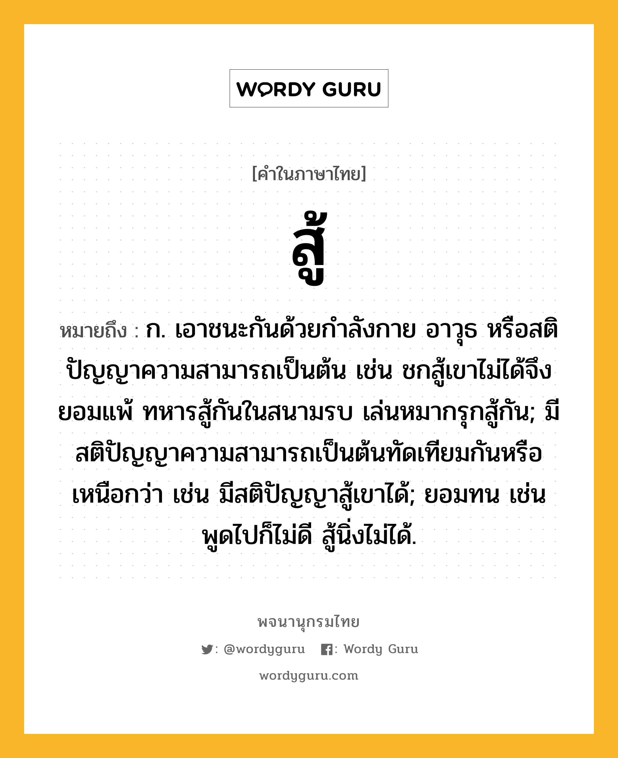 สู้ หมายถึงอะไร?, คำในภาษาไทย สู้ หมายถึง ก. เอาชนะกันด้วยกำลังกาย อาวุธ หรือสติปัญญาความสามารถเป็นต้น เช่น ชกสู้เขาไม่ได้จึงยอมแพ้ ทหารสู้กันในสนามรบ เล่นหมากรุกสู้กัน; มีสติปัญญาความสามารถเป็นต้นทัดเทียมกันหรือเหนือกว่า เช่น มีสติปัญญาสู้เขาได้; ยอมทน เช่น พูดไปก็ไม่ดี สู้นิ่งไม่ได้.