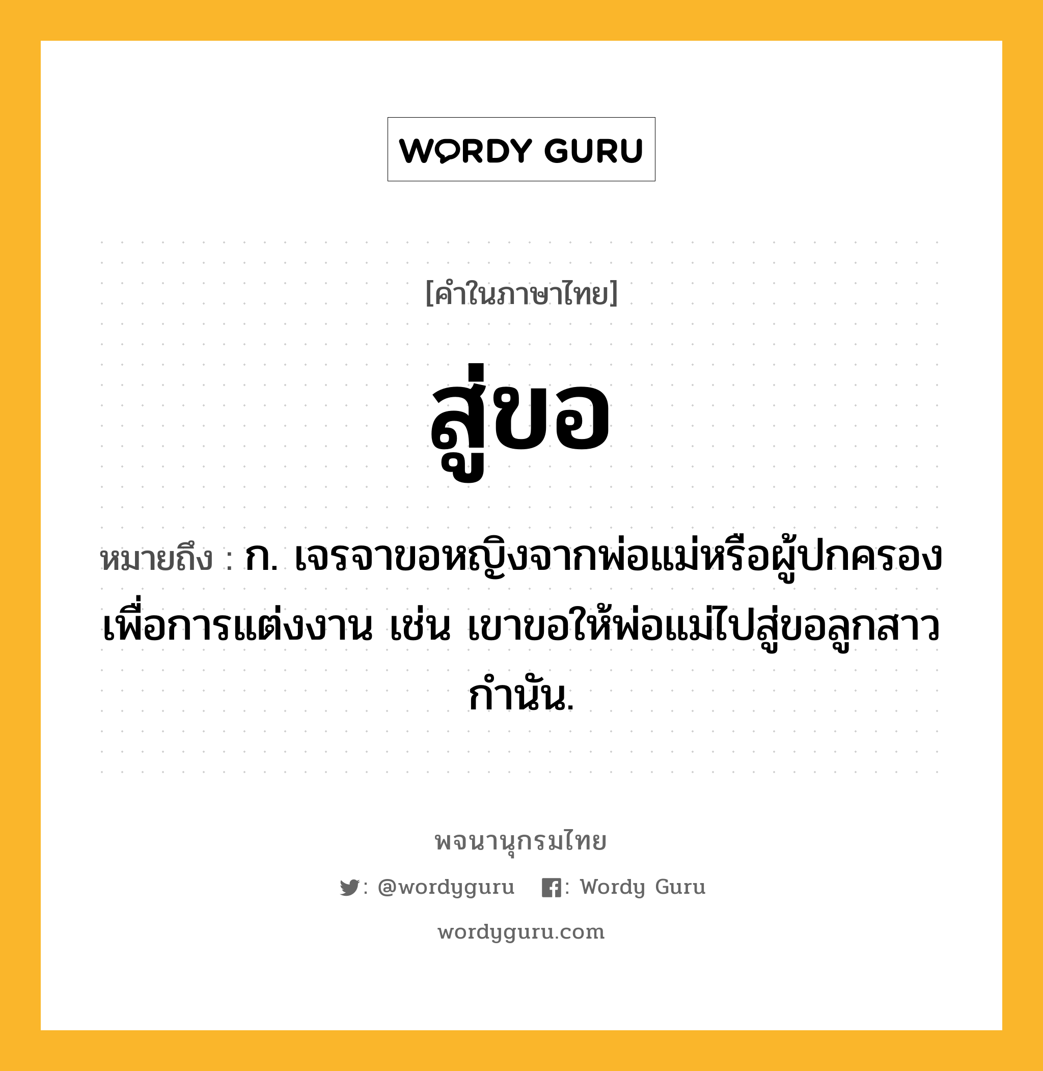 สู่ขอ ความหมาย หมายถึงอะไร?, คำในภาษาไทย สู่ขอ หมายถึง ก. เจรจาขอหญิงจากพ่อแม่หรือผู้ปกครองเพื่อการแต่งงาน เช่น เขาขอให้พ่อแม่ไปสู่ขอลูกสาวกำนัน.